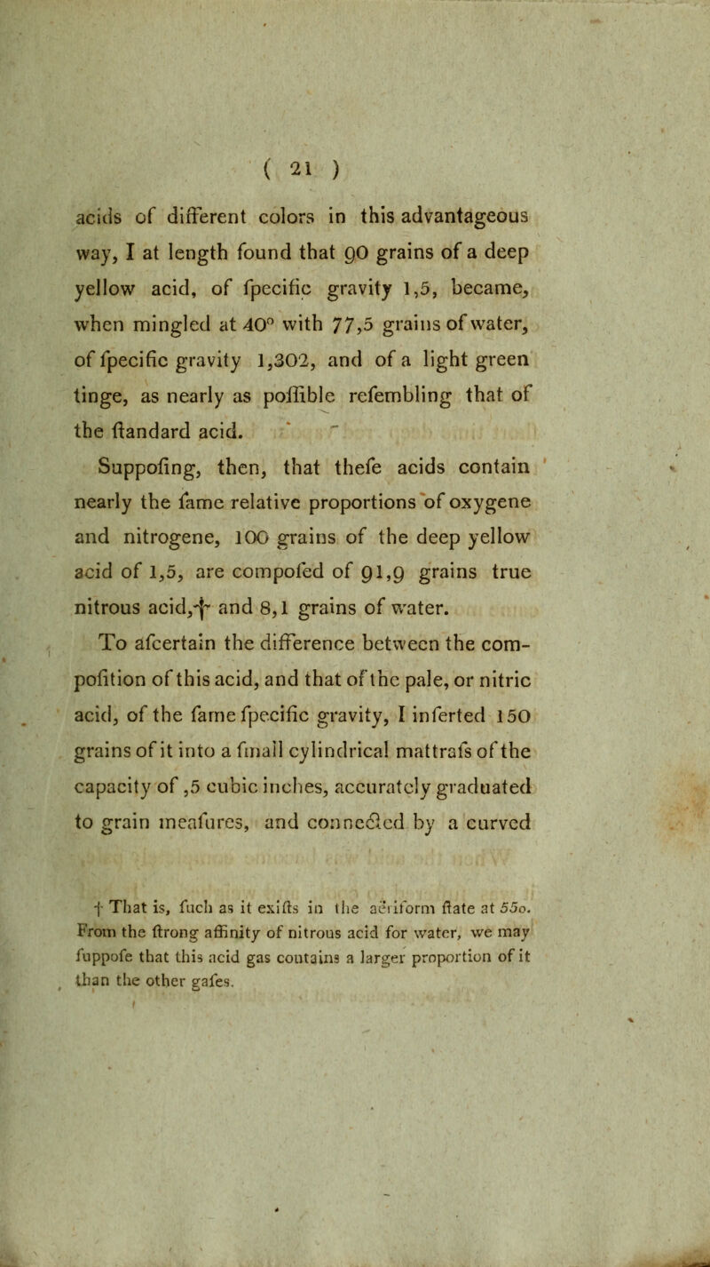 acids of different colors in this advantageous way, I at length found that QO grains of a deep yellow acid, of fpecific gravity 1,5, became, when mingled at 40 with 77>5 grains of water, of fpecific gravity 1,302, and of a light green tinge, as nearly as poffible refembling that of the ftandard acid. Suppofing, then, that thefe acids contain nearly the fame relative proportions of oxygene and nitrogene, 100 grains of the deep yellow acid of 1,5, are compofed of 91,9 grains true nitrous acid,-{^ and 8,1 grains of water. To ^fcertain the difference between the com- poiition of this acid, and that of the pale, or nitric acid, of the fame fpecific gravity, I inferted 150 grains of it into a fmail cylindrical mattrafs of the capacity of ,5 cubic inches, accurately graduated to grain meafures, and connc61cd by a curved -{- That is, fach as it exlfts in tlie aeriform ftate at 55o. Ffoiii the ftrong affinity of nitrous acid for water, we may fuppofe that this acid gas contains a larger proportion of it than the other eafes.
