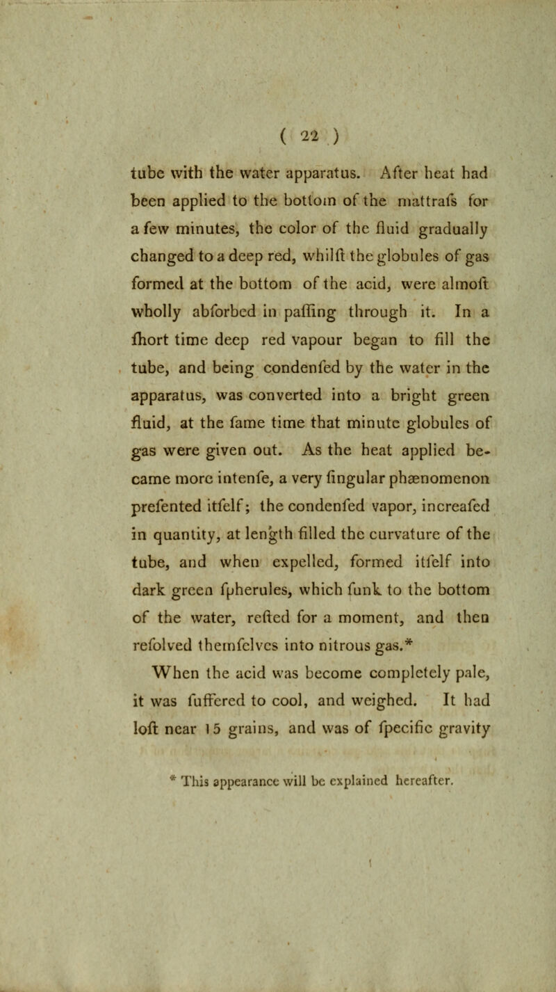 tube with the water apparatus. After heat had been applied to the bottom of the niattrafs tbr a few minutes, the color of the fluid gradually changed to a deep red, whilft the globules of gas formed at the bottom of the acid, were almolt wholly abforbed in palling through it. In a fhort time deep red vapour began to fill the tube, and being condenfed by the water in the apparatus, was converted into a bright green fluid, at the fame time that minute globules of gas were given out. As the heat applied be- came more intenfe, a very Angular phaenomenon prefented itfelf; the condenfed vapor, increafed in quantity, at length filled the curvature of the tube, and when expelled, formed itfelf into dark green fpherules, which funk to the bottom of the water, refted for a moment, and then refolved themfelvcs into nitrous gas.* When the acid was become completely pale, it was fufFered to cool, and weighed. It had loft near 15 grains, and was of fpecific gravity * This appearance will be explained hereafter.