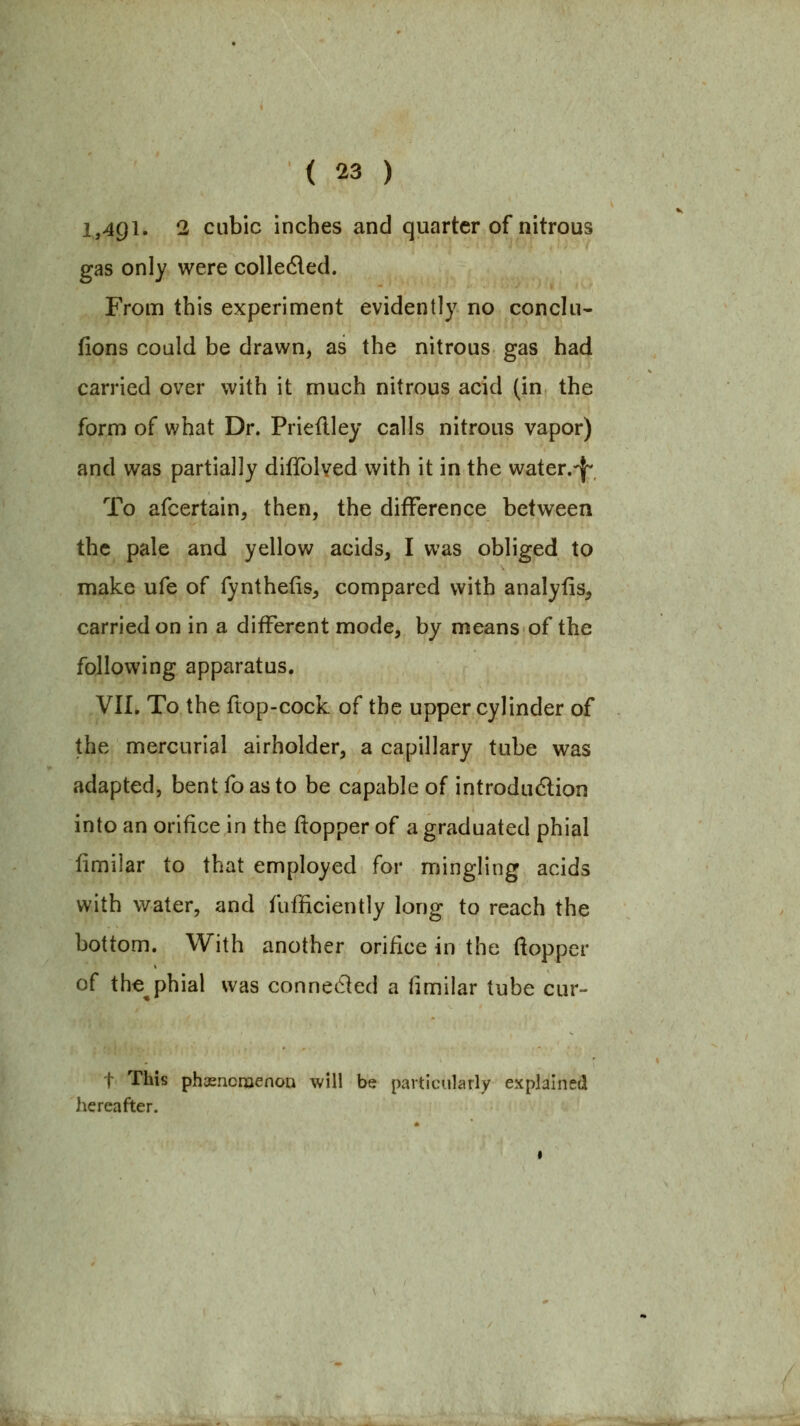 1,491. 2 cubic inches and quarter of nitrous gas only were colleded. From this experiment evidently no conclu- fions could be drawn, as the nitrous gas had carried over with it much nitrous acid (in the form of what Dr. Prieflley calls nitrous vapor) and was partially diflblved with it in the water.-l^ To afcertain, then, the difference between the pale and yellow acids, I was obliged to make ufe of fynthefis, compared with analylis, carried on in a different mode, by means of the following apparatus, VII. To the flop-cock of the upper cylinder of the mercurial airholder, a capillary tube was adapted, bent fo as to be capable of introdudlion into an orifice in the ftopper of a graduated phial fimilar to that employed for mingling acids with water, and fufficiently long to reach the bottom. With another orifice in the ftopper of the^phial was connected a (imilar tube cur- t This phasncnaenoD will be particularly explained hereafter.