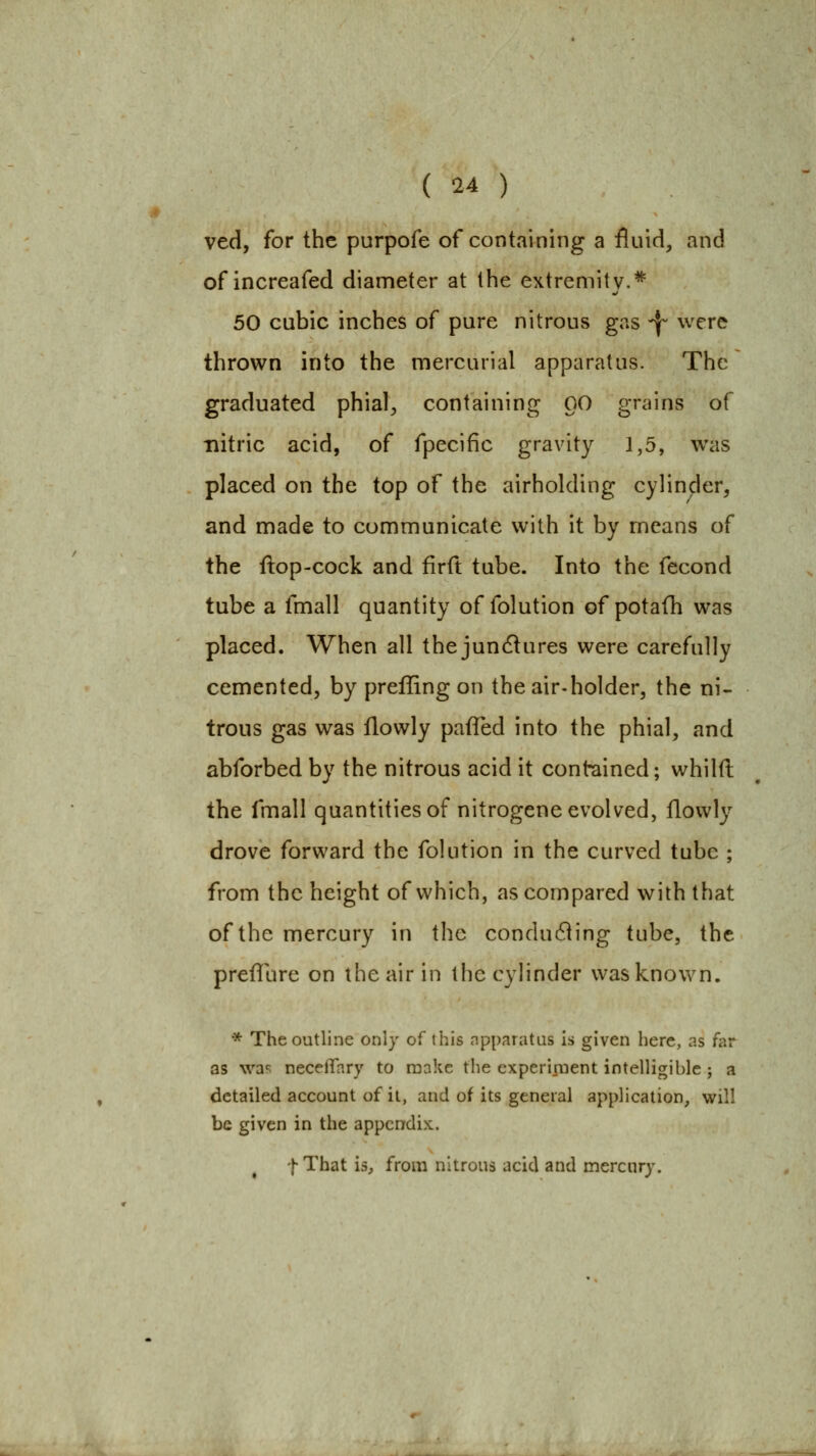 ved, for the purpofe of containing a fluid, and of increafed diameter at the extremity.* 50 cubic inches of pure nitrous gas ^ were thrown into the mercurial apparatus. The graduated phial^ containing 00 grains of nitric acid, of fpecific gravity 1,5, was placed on the top of the airholding cylinder, and made to communicate with it by means of the ftop-cock and firit tube. Into the fecond tube a fmall quantity of folution of potafh was placed. When all the junctures were carefully cemented, by prefling on the air-holder, the ni- trous gas was llowly pafTed into the phial, and abforbed by the nitrous acid it contained; whilft the fmall quantities of nitrogene evolved, flowly drove forward the folution in the curved tube ; from the height of which, as compared with that of the mercury in the condudiing tube, the preflure on the air in the cylinder was known. •* The outline only of this npparatus is given here, as far as \va^ neceffary to make the experixnent intelligible ; a detailed account of it, and of its general application, will be given in the appendix. ^ fThat is, from nitrous acid and mercury.