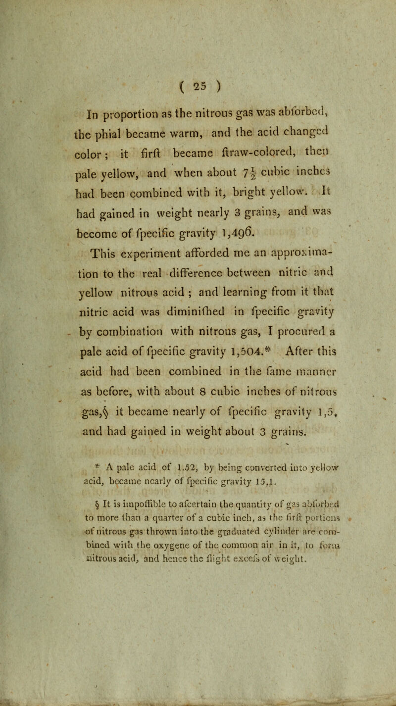 In proportion as the nitrous gas was ablbrbcd, the phial became warm, and the acid changed color; it firft became ftravv-colored, then pale yellow, and when about 7^ cubic inches had been combined with it, bright yellow. It had gained in weight nearly 3 grains, and was become of fpecific gravity 1,496. This experiment afforded me an approxima- tion to the real difference between nitric and yellow nitrous acid ; and learning from it that nitric acid was diminifhed in fpecific gravity by combination with nitrous gas, I procured a pale acid of fpecific gravity 1,504.*' After this acid had been combined in the fame manner as before, with about 8 cubic inches of nitrous gas,§ it became nearly of fpecific gravity 1,5, and had gained in weight about 3 grains. * A pale acid of 1.52, by being converted into yellow acid, became nearly of fpecific gravity 15,1. § It is impoflible to afcertain the quantity of gas abforbcd to more than a quarter of a cubic inch, as the firfi: portions of nitrous gas thrown into the graduated cylinder are com- bined with the oxygene of the common air in it, to forui uitrous acid^ and hence the flight excefs of weight.