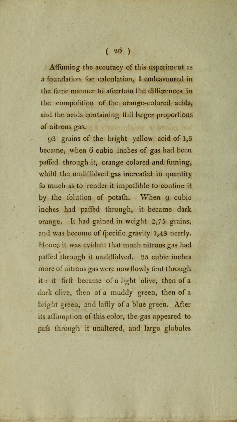 ( 20 ) AfTuming the accuracy of this Qxperiment as a foundation tor calculation, I endeavoured in the fame manner to afcertaio the difFej-fences in the compofition of the orange-colored acids, and the acids containing (lill larger proportions of nitrous gas. 93 grains of the bright yellow acid of 1,5 became, when 6 cubic inches of gas had been pafTed through it, orange colored and fuming, whilft the undifiblved gas increafed in quantity fo much as to render it impoflible to confine it by the folution of potafh. When 9 cubic inches had pafTed through, it became dark orange. It had gained in weight 2,75 grains, and was become of fpecific gravity 1,48 nearly. Hence it was evident that much nitrous gas had pafTed through it undiflblved. 25 cubic inches more of nitrous gas were nowflowly fcnt through it: it firft became of a light olive, then of a dark olive, then of a muddy green, then of a bright green, and laflly of a blue green. After its afT-unption of this color, the gas appeared to pafs through it unaltered, and large globules