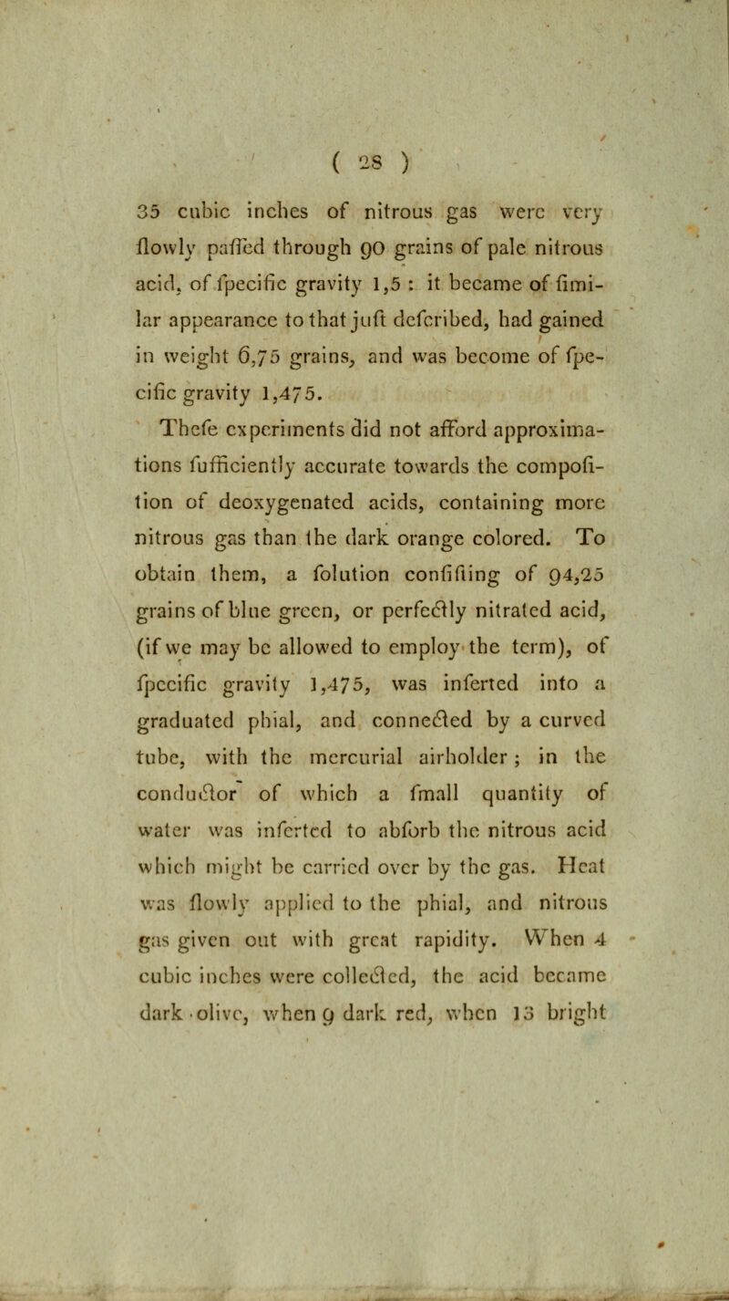 35 cubic inches of nitrous gas were very flowly pafled through 90 grains of pale nitrous acidj of rpecific gravity 1,5 : it became of fimi- lar appearance tothat juft defcribed, had gained in weight 6,75 grains_, and was become of fpe- cific gravity 1,475. Thefe experiments did not afford approxima- tions fufiiciently accurate towards the compod- tion of deoxygenated acids, containing more nitrous gas than the dark orange colored. To obtain them, a folution confifiing of 94,25 grains of blue green, or perfectly nitrated acid, (if we may be allowed to employ the term), of fpceific gravity 3,475, was inferred into a graduated phial, and connedled by a curved tube, with the mercurial airholder ; in the condudor of which a fmall quantity of water was infcrtcd to abforb the nitrous acid which might be carried over by the gas. Heat v.'as flowly a{)plicd to the phial, and nitrous gas given out with great rapidity. When 4 cubic inches were colledlcd, the acid became dark olive, v/hen g dark red, when 13 bright