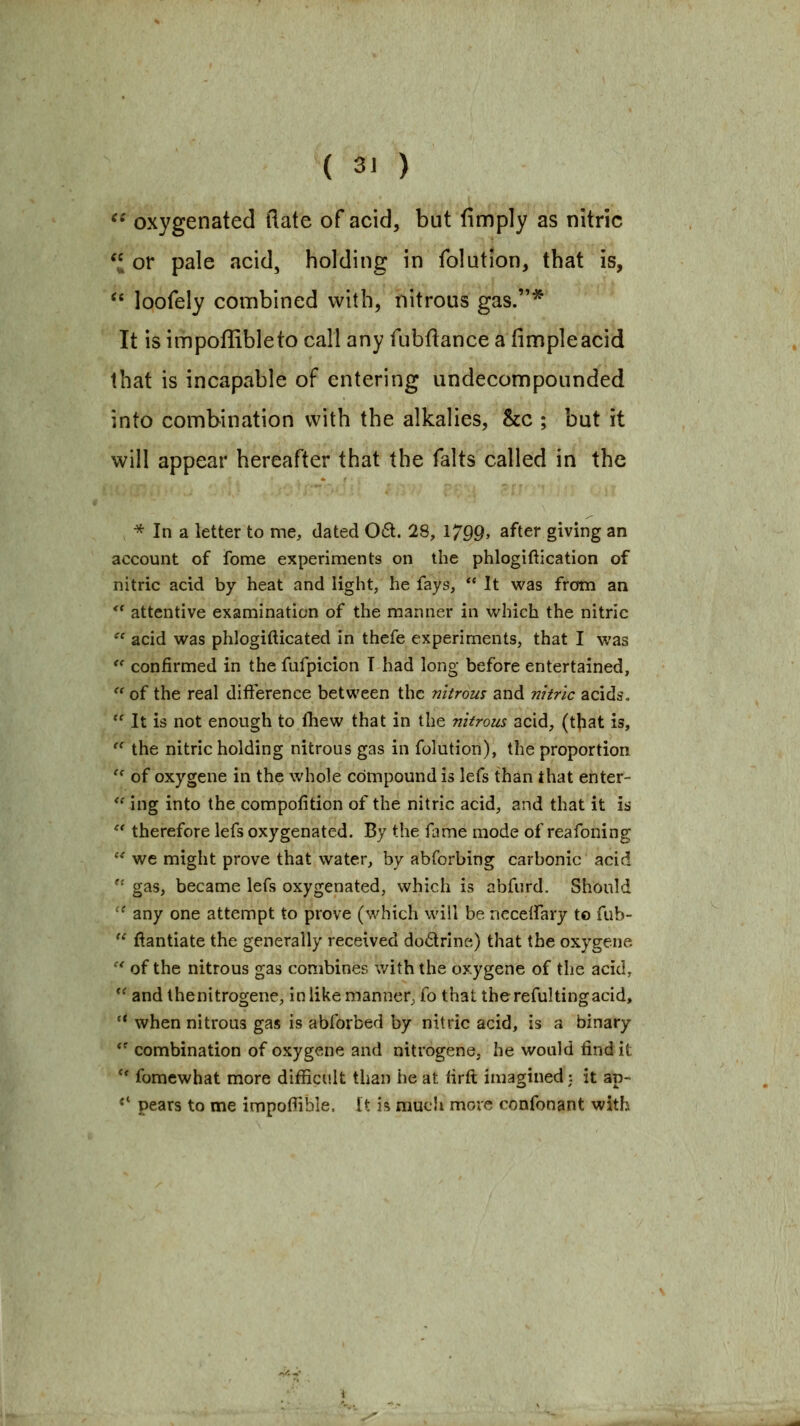 ^' oxygenated flate of acid, but fimply as nitric ^ or pale acid, holding in folution, that is, '' loofely combined with, nitrous gas.* It is impoffibleto call any fubftance a fimpleacid that is incapable of entering undecompounded into combination with the alkalies, &c ; but it will appear hereafter that the falts called in the •* In a letter to me, dated 061. 28, 1799, after giving an account of fome experiments on the phlogiftication of nitric acid by heat and light, he fays,  It was from an  attentive examination of the manner in which the nitric  acid was phlogifticated in thefe experiments, that I was '' confirmed in the fufpicion T had long before entertained, '^ of the real difference between the nitrous and nitric acids,  It is not enough to ihew that in the nitrous acid, (that is,  the nitric holding nitrous gas in folution), the proportion  of oxygene in the whole compound is lefs than that enter- '^ing into the compofition of the nitric acid, and that it is  therefore lefs oxygenated. By the fame mode of reafoning '' we might prove that water, by abforbing carbonic acid  gas, became lefs oxygenated, which is abfurd. Should '' any one attempt to prove (which will be nccelfary to fub-  f^antiate the generally received dodrlne) that the oxygene  of the nitrous gas combines with the oxygene of the acid, *' and thenitrogene, in like manner, fo that the reful ting acid, '* when nitrous gas is abforbed by nitric acid, is a binary *'combination of oxygene and nitrogene, he would find it *' fomewhat more difficult than he at firfl imagined;. it ap- *' pears to me impo0ible. it is mucli more confonant with