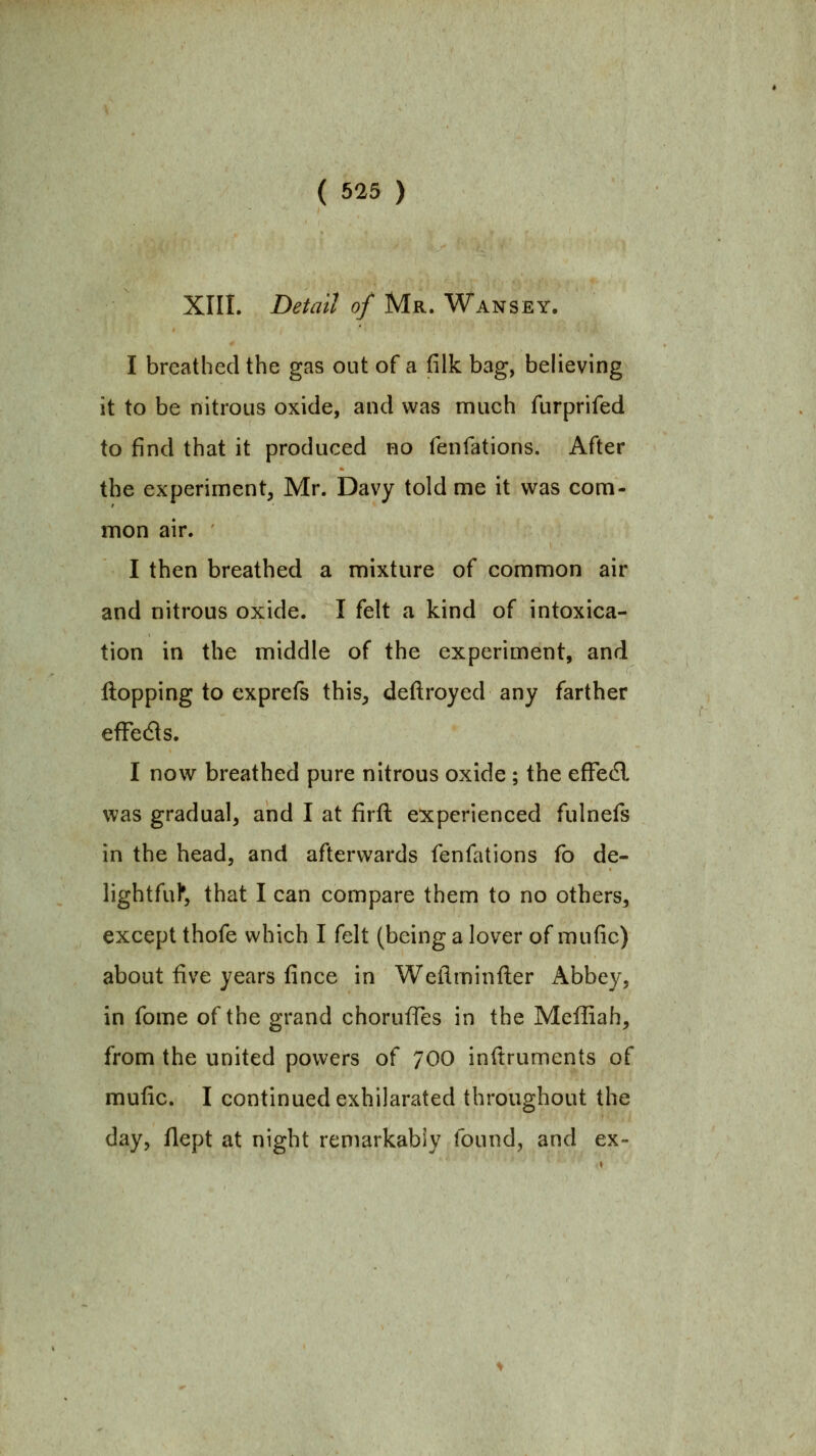 XIII. Detail of Mr. Wansey. I breathed the gas out of a filk bag, believing it to be nitrous oxide, and was much furprifed to find that it produced no fenfations. After the experiment, Mr. Davy told me it was com- mon air. I then breathed a mixture of common air and nitrous oxide. I felt a kind of intoxica- tion in the middle of the experiment, and Hopping to cxprefs this, deftroyed any farther efFedls. I now breathed pure nitrous oxide; the efFedl was gradual, and I at firft experienced fulnefs in the head, and afterwards fenfations fo de- lightful*, that I can compare them to no others, except thofe which I felt (being a lover of mufic) about five years fince in Weilminfter Abbey, in fome of the grand chorufTes in the Meffiah, from the united powers of 700 inftruments of mufic. I continued exhilarated throughout the day, flept at night remarkably found, and ex~