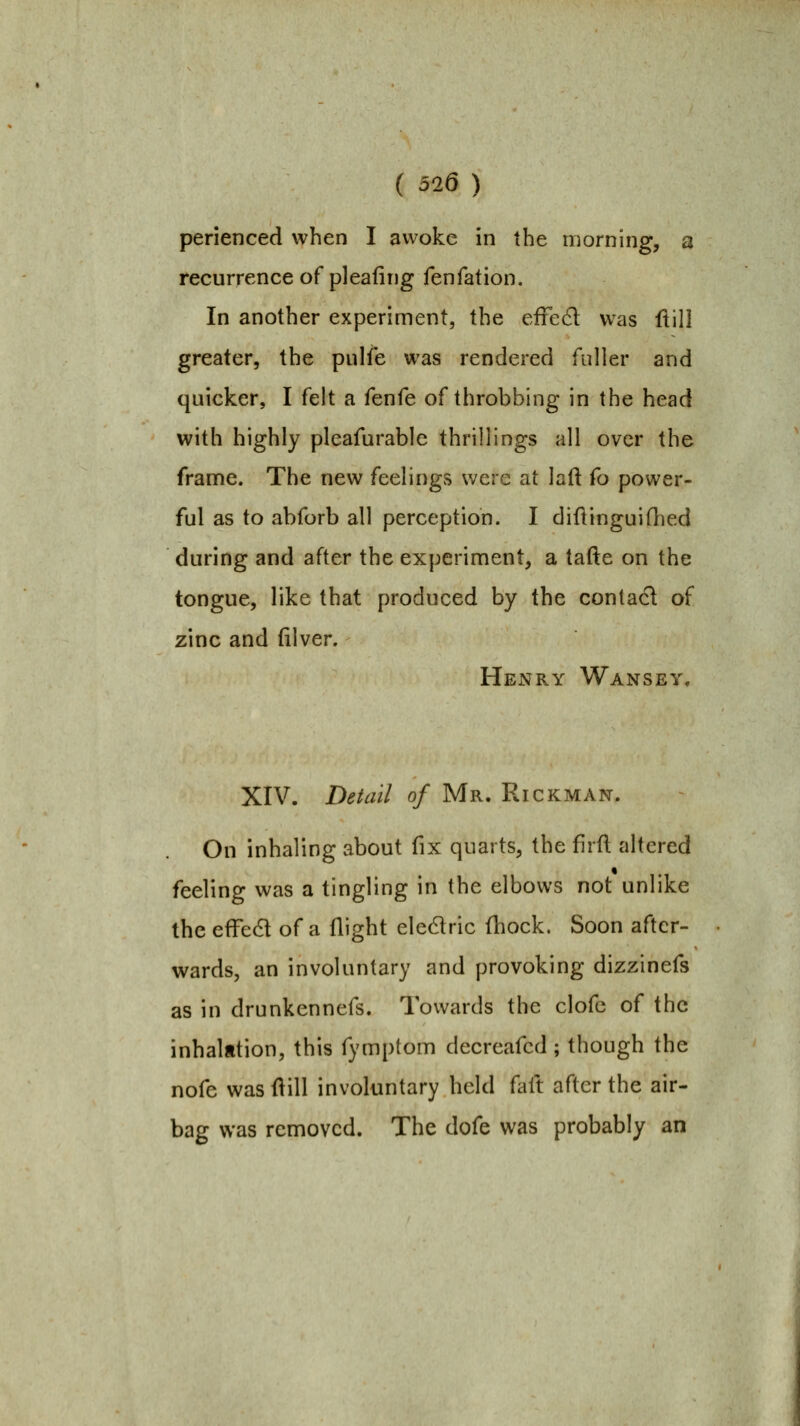( 326 ) perienced when I awoke in the morning, a recurrence of pleafing fenfation. In another experiment, the effed was ftill greater, the pulfe was rendered fuller and quicker, I felt a fenfe of throbbing in the head with highly pleafurable thrillings all over the frame. The new feelings were at laft fo power- ful as to abforb all perception. I diflinguifhed during and after the experiment, a tafte on the tongue, like that produced by the contact of zinc and filver. Henry Wansey. XIV. Deiail of Mr. Rickman. On inhaling about fix quarts, the firft altered feeling was a tingling in the elbows not unlike the efFed of a flight eledric fl:iock. Soon after- wards, an involuntary and provoking dizzinefs as in drunkennefs. Towards the clofc of the inhalation, this fymptom decreafcd; though the nofe was flill involuntary held faft after the air- bag was removed. The dofe was probably an
