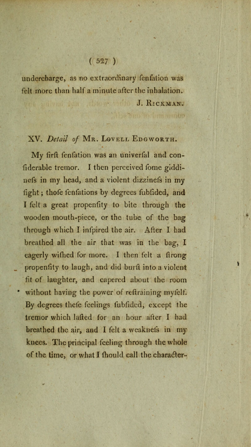 undercharge, as no extraordinary fenfation was felt more than half a minute after the inhalation. J. RiCKMAN. XV. Detail of Mr. Lgvell Edgworth. My firft fenfation was an univerfal and con- liderable tremor. I then perceived fome giddi- nefs in my head, and a violent dizzinefs in my fight; thofe fenfations by degrees fubiided, and I felt a great propenfity to bite through the wooden mouth-piece, or the tube of the bag through which I infpired the air. After I had breathed all the air that was in the bag, I eagerly wifhed for more. I then felt a flrong propenfity to laugh, and did burft into a violent fit of laughter, and capered about the room without having the power of reftraining myfelf. By degrees thefe feelings fubfided, except the tremor which lafled for an hour after I had breathed the air, and I felt a vveaknels in my knees. The principal feeling through the whole of the time, or what I fhould call the character-