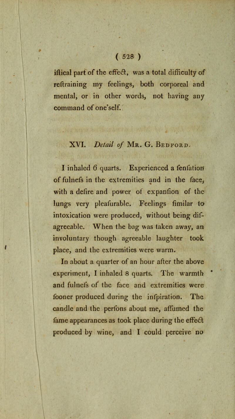 ( 526 ) iflical part of the eftedl, was a total difficulty of reftralning my feelings, both corporeal and mental, or in other words, not having any command of one'self. XVI. Detail of Mr. G. Bedford. I inhaled 6 quarts. Experienced a fenfatiorl of fulnefs in the extremities and in the face^ with a defire and power of expaniion of the lungs very pleafurable. Feelings iimilar to intoxication were produced, without being dif- agreeable. When the bag was taken away, an involuntary though agreeable laughter took place, and the extremities were warm. In about a quarter of an hour after the above experiment, I inhaled 8 quarts. The warmth and fulnefs of the face and extremities were fooner produced during the infpiration. The candle and the perfons about me, afTumed the fame appearances as took place during the efFedl produced by wine, and I could perceive no