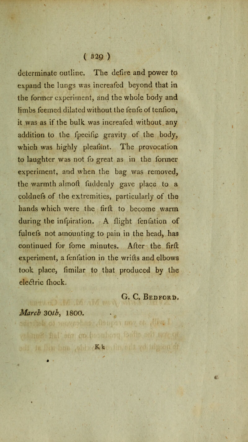 determinate outline. The defire and power to expand the lungs was increafed beyond that in the former experiment, and the whole body and limbs Teemed dilated without the fenfe of teaiion, it was as if the bulk was increafed without any addition to the fpecifiii gravity of the body, which was highly pleafant. The provocation to laughter was not fo great as in the former experiment, and when the bag was removed, the warmth almoft fuddenly gave place to a coldnefs of the extremities, particularly of the hands which were the firil to become warm during the infpiration. A flight fenfation of fulnefs not amounting to pain in the head, has continued for fome minutes. After the firfi: experiment, a fenfation in the wrifts and elbows took place, fimilar to that produced by the electric (hock. G. C. BEDFORt), March 30th, 1800. Kk