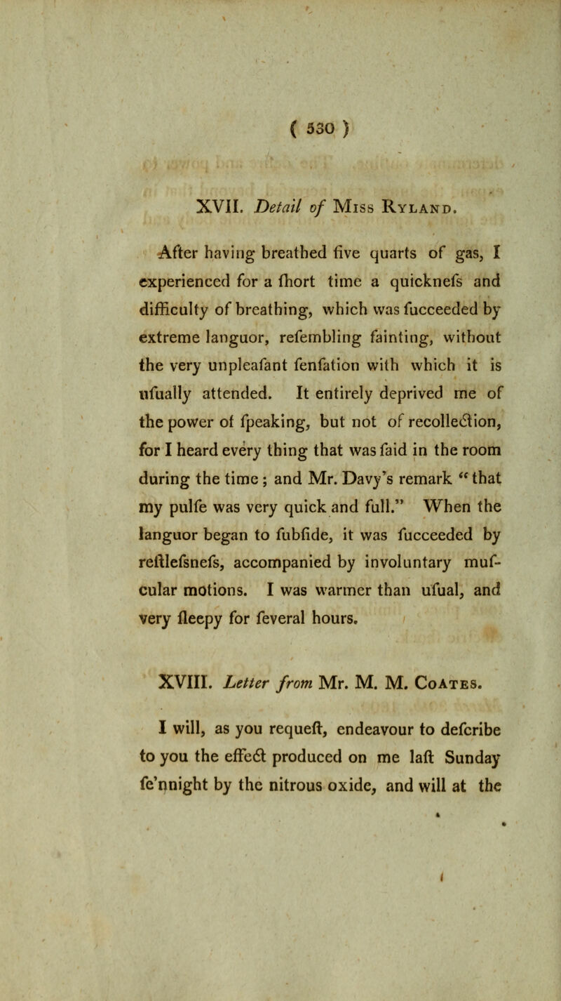 XVII. Detail of Miss Ryland. After having breathed five quarts of gas, I experienced for a (hort time a quicknefs and difficulty of breathing, which was fucceeded by extreme languor, refembling fainting, without the very unpleafant fenfation with which it is ufually attended. It entirely deprived me of the power of fpeaking, but not of recollection, for I heard every thing that was faid in the room during the time; and Mr. Davy's remark  that my pulfe was very quick and full. When the languor began to fubfide, it was fucceeded by reftlefsnefs, accompanied by involuntary muf- cular motions. I was warmer than ufual, and very fleepy for feveral hours. XVIII. Letter from Mr. M. M. Coates. I will, as you requeft, endeavour to defcribe to you the efFedl produced on me laft Sunday fe'pnight by the nitrous oxide, and will at the