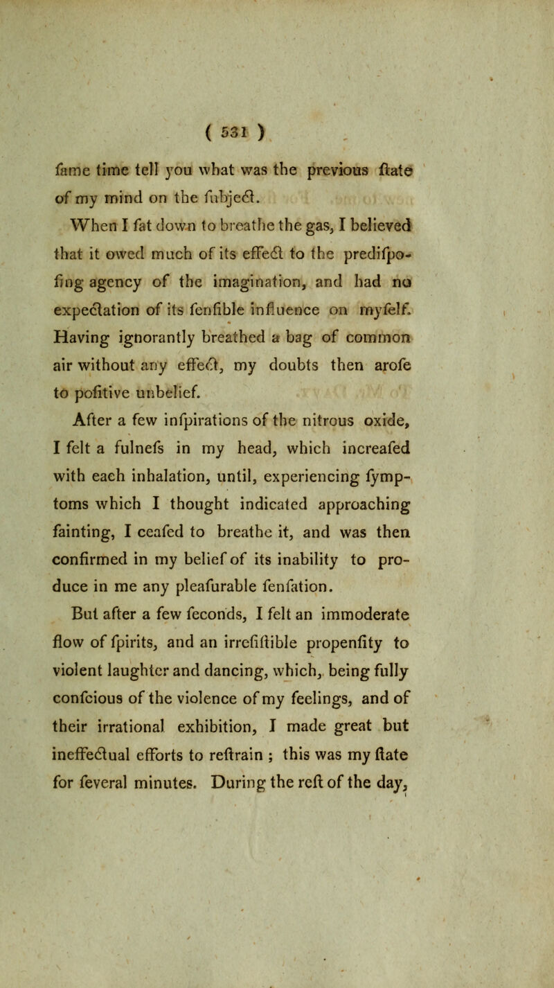 ( ^31 ) fame time tell you what was the previous ftate of my mind on the fubjedi. When I fat down to breathe the gas, I believed that it owed much of its efFedl to the predifpo- fing agency of the imagination, and had no expectation of its fenfible influence on myfelf. Having ignorantly breathed a bag of common air without any effect, my doubts then arofe to pofitive unbelief. After a few infpirations of the nitrous oxide, I felt a fulnefs in my head, which increafed with each inhalation, until, experiencing fymp- toms which I thought indicated approaching fainting, I ceafed to breathe it, and was then confirmed in my belief of its inability to pro- duce in me any pleafurable fenfation. But after a few feconds, I felt an immoderate flow of fpirits, and an irrefiftible propenfity to violent laughter and dancing, which, being fully confcious of the violence of my feelings, and of their irrational exhibition, I made great but inefFedual efforts to reftrain ; this was my ftate for feveral minutes. During the refl of the day,
