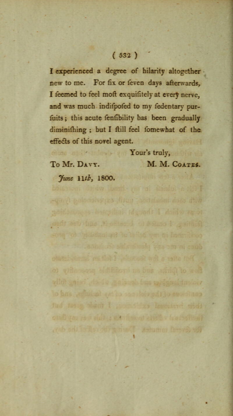 I experienced a degree of hilarity altogether new to roe. For fix or feven days afterwards, I Teemed to feel moft exquifitely at every nerve, and was much indifpofed to my fedentarj^ pur- fuits; this acute fenfibility has been gradually diminifhing ; but I flill feel fomewbat of the efiedb of this nof el agent. Your's truly, To Mr. Datt. M. M. Coated, June lUb, 1800.