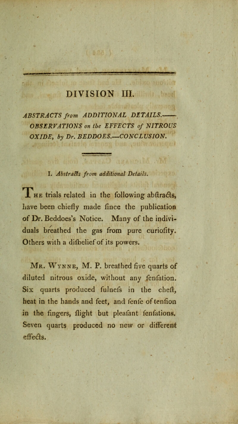 DIVISION III. ABSTRACTS from ADDITIONAL DETAILS,- OBSERVATIONS on the EFFECTS of NITROUS OXIDE, by Dr. BEDDOES.^CONCLUSION. I. AbstraSfs from additional Details, JL HE trials related in the following abftrads, have been chiefly made fince the publication of Dr. Beddoes's Notice. Many of the indivi- duals breathed the gas from pure curiofity. Others with a difbelief of its powers. Mr. Wynne^ M. p. breathed five quarts of diluted nitrous oxide, without any fenfation. Six quarts produced fulnefs in the chefl, heat in the hands and feet, and fenfe of tenfion in the fingers, flight but pleafant fenfations. Seven quarts produced no new or different efFedts.