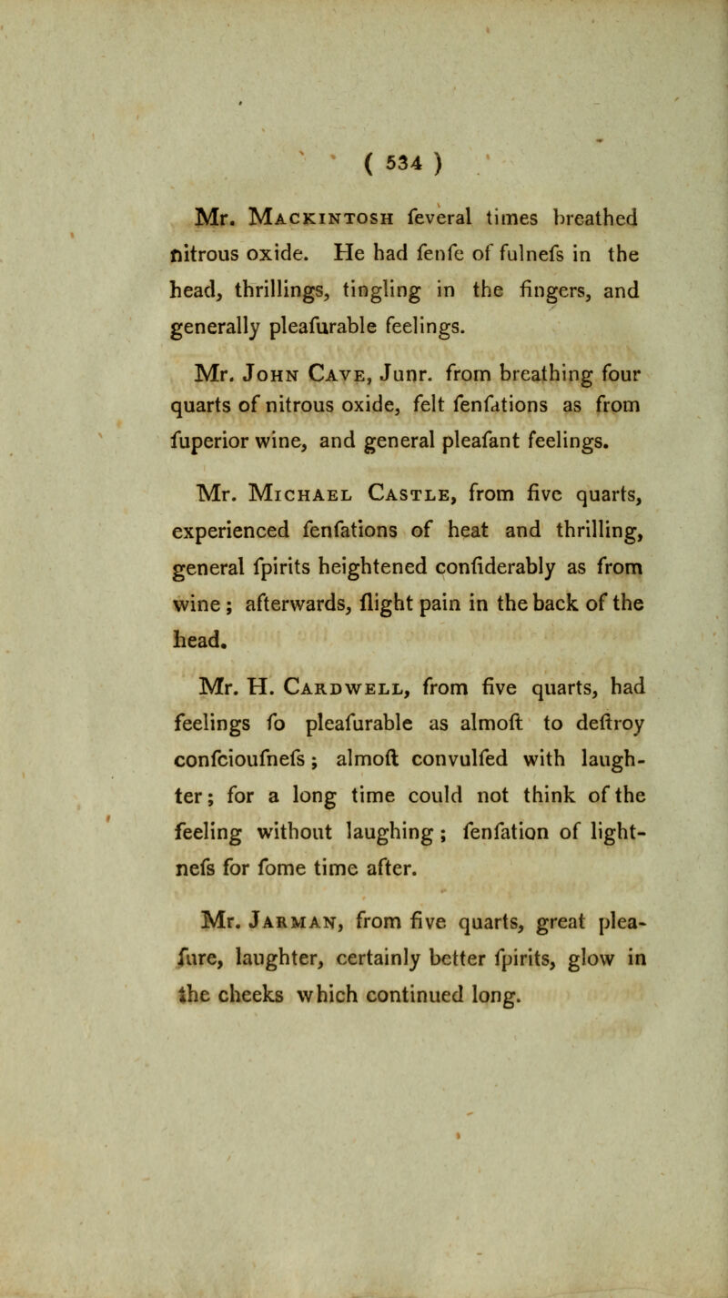 Mr. Mackintosh feveral times breathed nitrous oxide. He had fenfe of fulnefs in the head, thrillings, tingling in the fingers, and generally pleafurable feelings. Mr. John Cave, Junr. from breathing four quarts of nitrous oxide, felt fenfations as from fuperior wine, and general pleafant feelings. Mr. Michael Castle, from five quarts, experienced fenfations of heat and thrilling, general fpirits heightened confiderably as from wine ; afterwards, flight pain in the back of the head. Mr. H. Card WELL, from five quarts, had feelings fo pleafurable as almoft to deftroy confcioufnefs; almoft convulfed with laugh- ter; for a long time could not think of the feeling without laughing ; fenfation of light- nefs for fome time after. Mr. Jarman, from five quarts, great plea- fure, laughter, certainly better fpirits, glow in the cheeks which continued long.