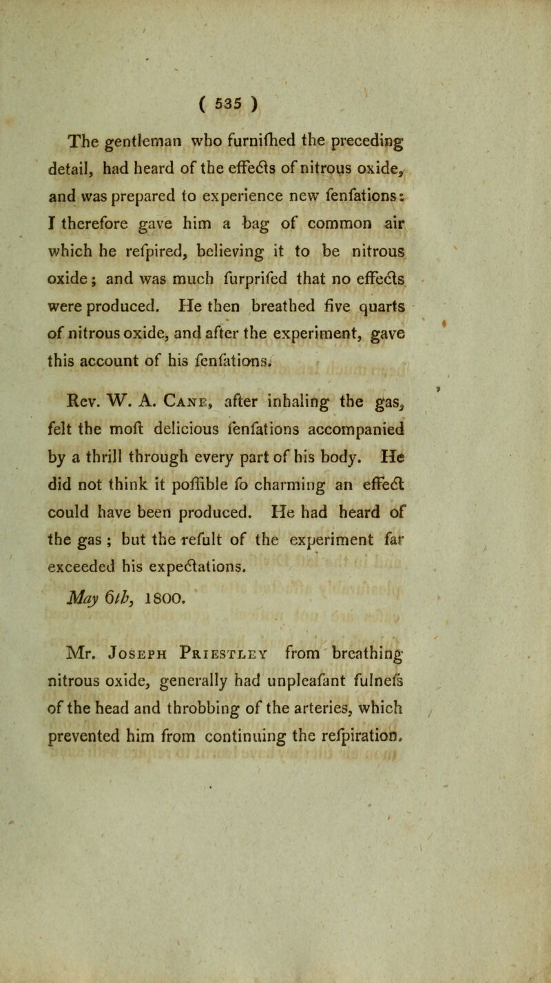 The gentleman who furnifhed the preceding detail, had heard of the efFedts of nitrous oxide^ and was prepared to experience new fenfations; I therefore gave him a bag of common air which he refpired, believing it to be nitrous oxide; and was much furprifed that no efFeds were produced. He then breathed five quarts of nitrous oxide, and after the experiment, gave this account of his fenfations. Rev. W. A. Canb, after inhaling the gas^ felt the mofl delicious ienfations accompanied by a thrill through every part of his body. He did not think it poffible fo charming an efFedl could have been produced. He had heard of the gas ; but the refult of the experiment far exceeded his expe6lations. May Qth, 1800. Mr. Joseph Priestley from breathing nitrous oxide, generally had unpleafant fulnefs of the head and throbbing of the arteries, which prevented him from continuing the refpiration*