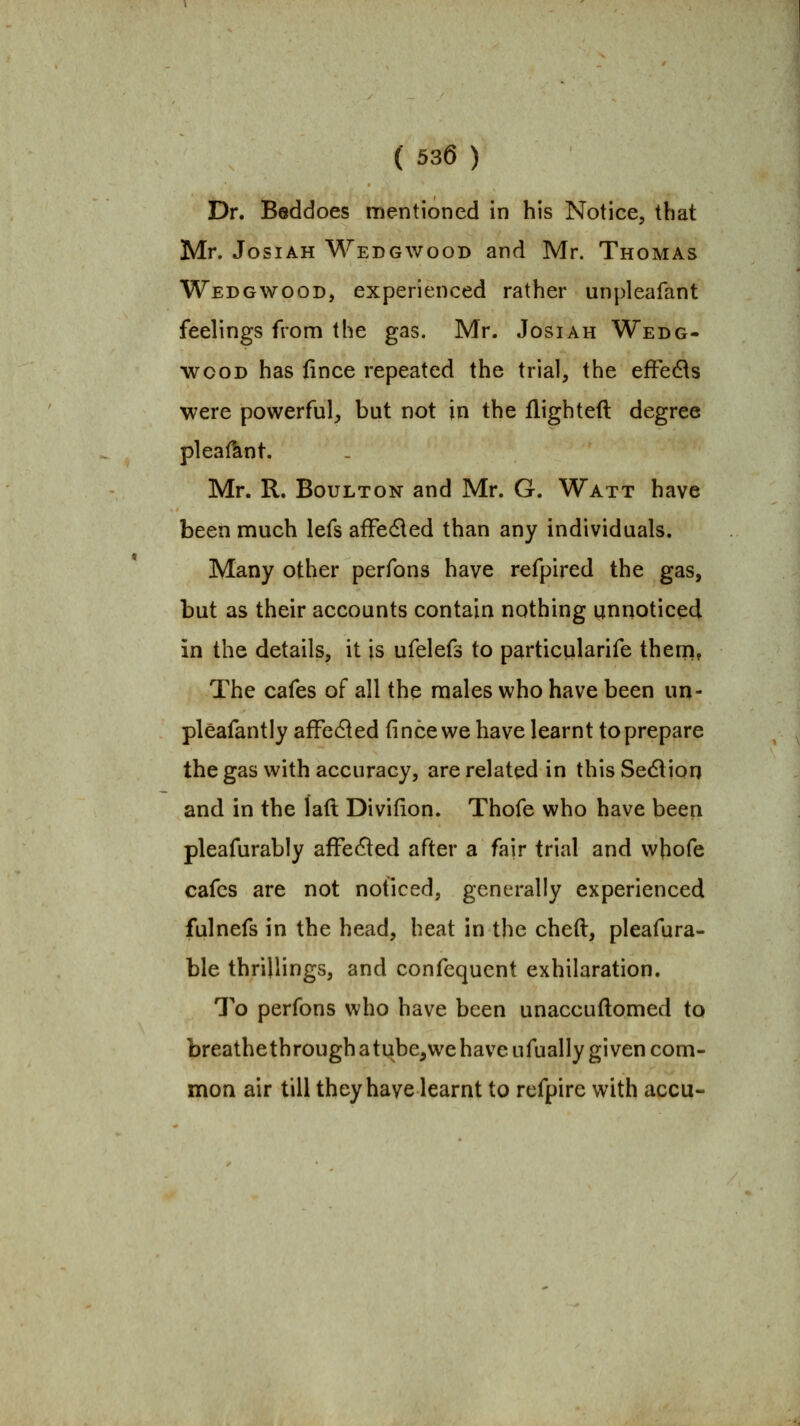 Dr. Beddoes mentioned in his Notice, that Mr. JosiAH Wedgwood and Mr. Thomas Wedgwood, experienced rather unpleafant feelings from the gas. Mr. Josiah Wedg- wood has fince repeated the trial, the efFe6ls were powerful, but not in the flighted degree pleafhnt. Mr. R. BouLTON and Mr. G. Watt have been much lefs afFedled than any individuals. Many other perfons have refpired the gas, but as their accounts contain nothing unnoticed in the details, it is ufelefs to particularife them, The cafes of all the males who have been un- pleafantly affefled fince we have learnt to prepare the gas with accuracy, are related in this Sedlion and in the laft Divifion. Thofe who have been pleafurably afFefled after a fair trial and whofe cafes are not noticed, generally experienced fulnefs in the head, heat in the cheft, pleafura- ble thrillings, and confequent exhilaration. To perfons who have been unaccuflomed to breathethroughatube^wehave ufually given com- mon air till they have learnt to rcfpire with accu-
