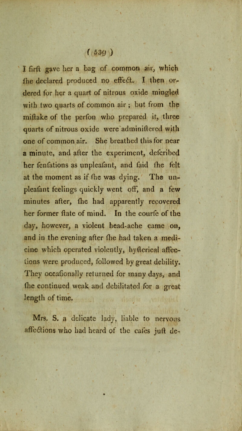 I firft gave her a bag of common air, which fhe declared produced no efFedl. I then or- dered for her a quart of nitrous oxide mingled with two quarts of common air ; but from the miftake of the perfon who prepared it^ three quarts of nitrous oxide were adminiftered with one of common air. She breathed this for near a minute, and after the experiment, defcribed her fenfations as unpleafant, and faid fhe felt at the moment as if fhe was dying. The un- pleafant feelings quickly went off, and a few minutes after, fhe had apparently recovered her former ftate of mind. In the courfe of the day, however, a violent head-ache came on, and in the evening after (he had taken a medi- cine which operated violently, hyflerical affec- tions were produced, followed by great debility. They occafionally returned for many days, and fhe continued weak and debilitated for a great length of time. Mrs. S. a delicate lady, liable to nervous afFedlions who had heard of the cafes juft de-