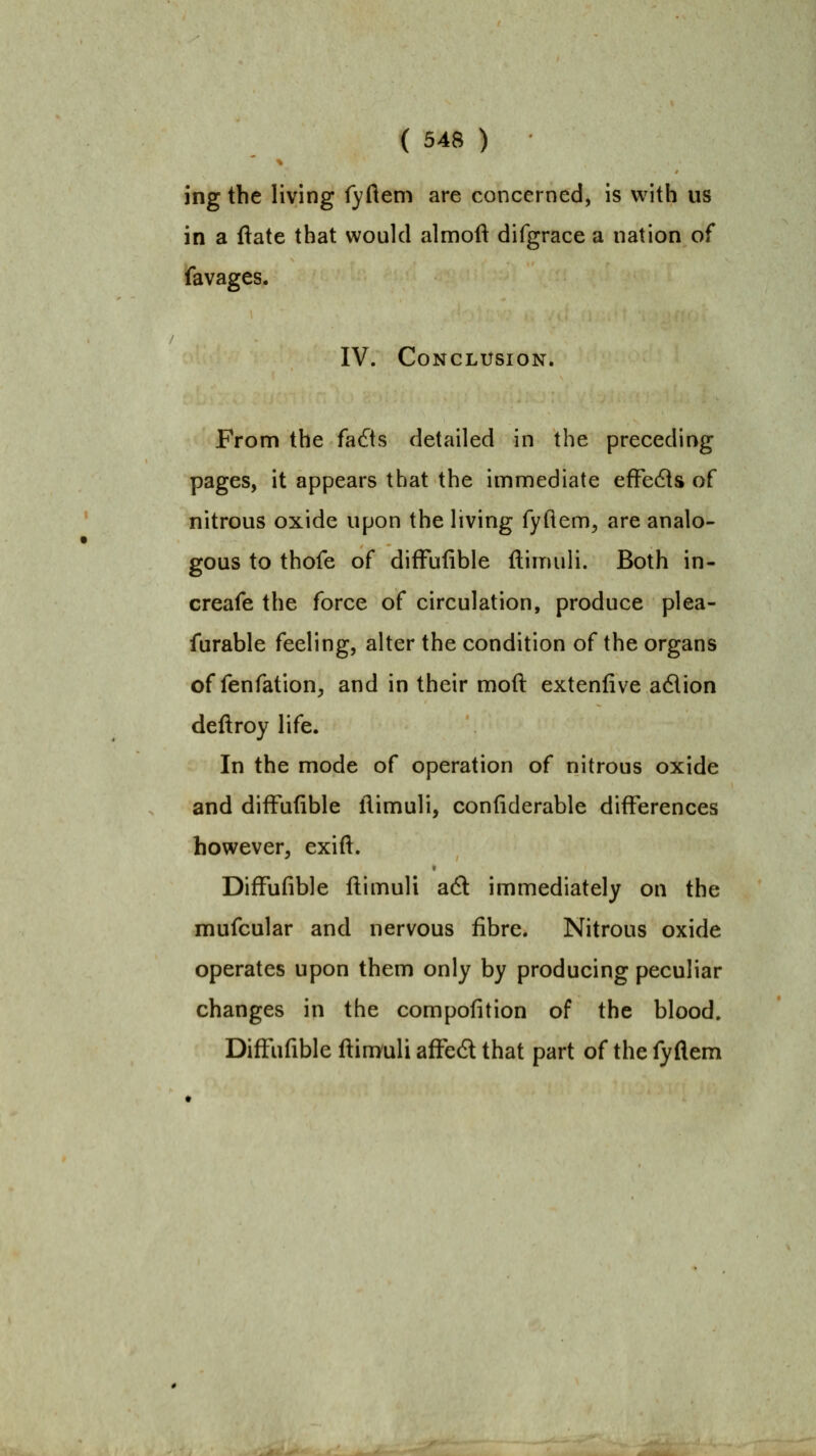 ing the living fyftem are concerned, is with us in a ftate that would almoft difgrace a nation of favages. IV. Conclusion. From the fa6ts detailed in the preceding pages, it appears that the imniediate efFedts of nitrous oxide upon the living fyftem, are analo- gous to thofe of difFufible ftimuli. Both in- creafe the force of circulation, produce plea- furable feeling, alter the condition of the organs of fenfation, and in their moft extenfive adlion deftroy life. In the mode of operation of nitrous oxide and difFufible flimuli, confiderable differences however, exifl. DifFufible flimuli a6l immediately on the mufcular and nervous fibre. Nitrous oxide operates upon them only by producing peculiar changes in the compofition of the blood. DifFufible flimuli afled that part of the fyflem