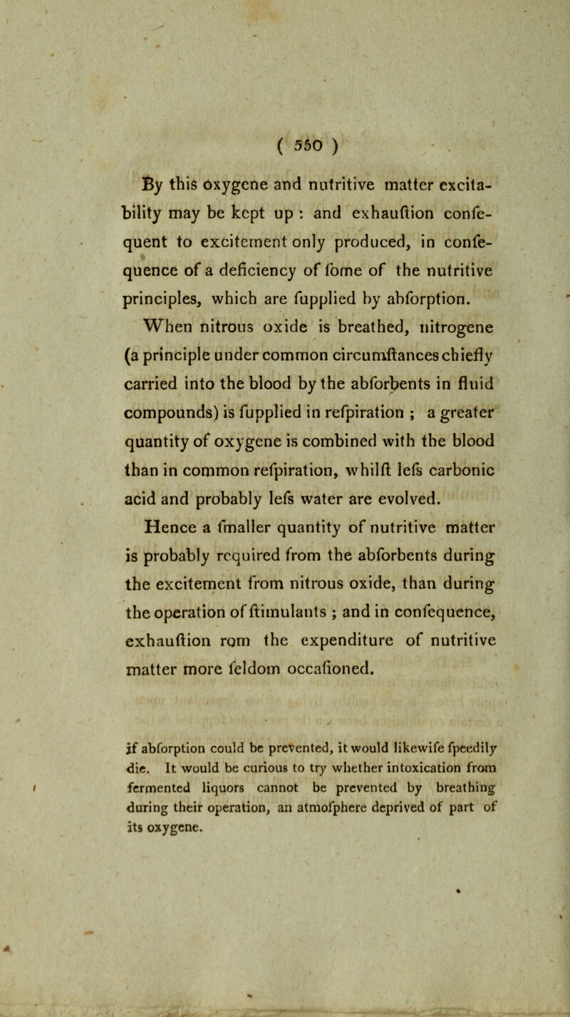 ( 560 ) By this oxygene and nutritive matter excita- bility may be kept up : and exhauftion confe- quent to excitement only produced, in confe- quence of a deficiency of fome of the nutritive principles, which are fupplied by abforption. When nitrous oxide is breathed, nitrogene (a principle under common circumllances chiefly carried into the blood by the abforbents in fluid compounds) is fupplied in refpiration ; a greater quantity of oxygene is combined with the blood than in common refpiration, whilfl: lefs carbonic acid and probably lefs water are evolved. Hence a fmaller quantity of nutritive matter IS probably required from the abforbents during the excitement from nitrous oxide, than during the operation of flimulants ; and in confequence, exhauftion rom the expenditure of nutritive matter more feldom occafioned. if abforption could be prevented, it would Hkewife fpeedily die. It would be curious to try whether intoxication from fermented liquors cannot be prevented by breathing during their operation, an atmofphere deprived of part of its oxygene.