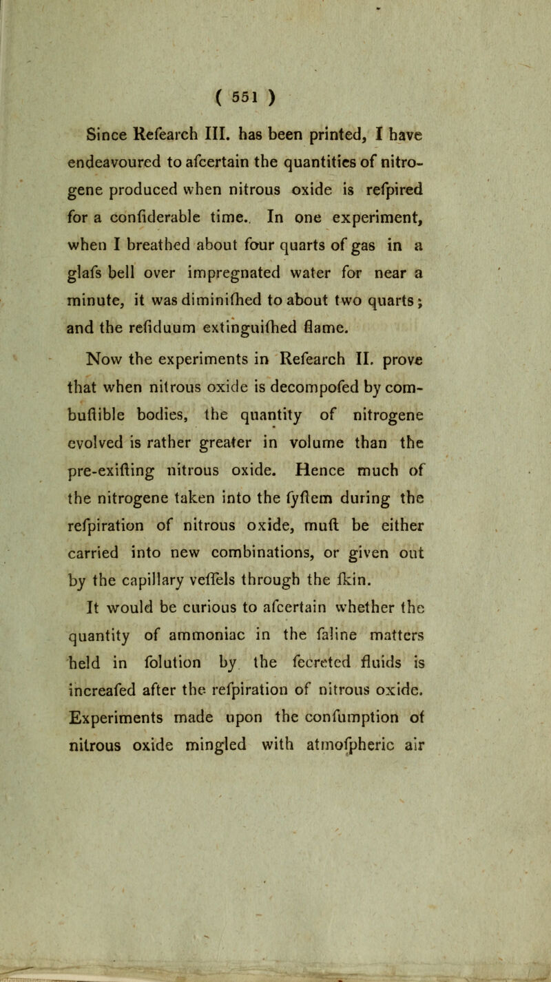 Since Rcfearch III. has been printed, I have endeavoured to afcertain the quantities of nitro- gene produced when nitrous oxide is refpired for a confiderablc time.. In one experiment, when I breathed about four quarts of gas in a glafs bell over impregnated water for near a minute, it wasdiminifhed to about two quarts; and the refiduum extinguiOied flame. Now the experiments in Refearch 11. prove that when nitrous oxide is decompofed by com- buflible bodies, the quantity of nitrogene evolved is rather greater in volume than the pre-exifting nitrous oxide. Hence much of the nitrogene taken into the (yflem during the refpiration of nitrous oxide, mud be either carried into new combinations, or given out by the capillary veflels through the fkin. It would be curious to afcertain whether the quantity of ammoniac in the faline matters held in folution by the fecreted fluids is increafed after the refpiration of nitrous oxide. Experiments made upon the confumption of nitrous oxide mingled with atmofpheric air