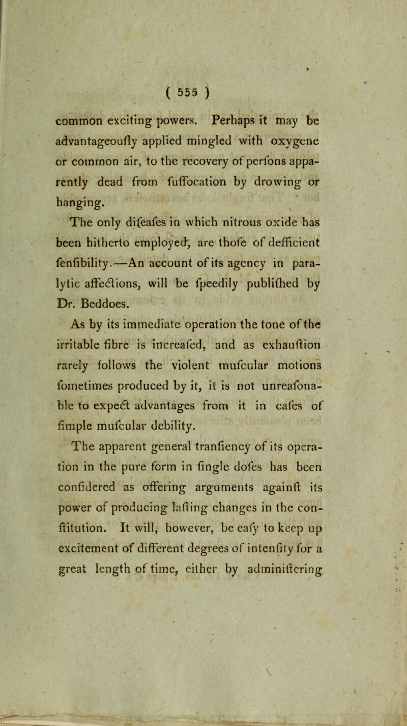 common exciting powers. Perhaps it may be advantageoufl)' applied mingled with oxygene or common air, to the recovery ofperfons appa- rently dead from fufFocation by drowing or hanging. The only difeafes in which nitrous oxide has been hitherto employed, are thofe of defficient fenfibility.—An account of its agency in para- lytic afFedlions, will be fpcedily publifhed by Dr. Beddoes. As by its immediate operation the tone of the irritable fibre is increafed, and as exhauftion rarely follows the violent mufcular motions fometimes produced by it, it is not unreafona- ble to expedl advantages from it in cafes of fimple mufcular debility. The apparent general tranfiency of its opera- tion in the pure form in fingle dofes has been confidered as offering arguments againfi; its power of producing lafiing changes in the con- ftitution. It will, however, be eaf)Mo keep up excitement of different degrees of intenfity for a great length of time, either by adminillering