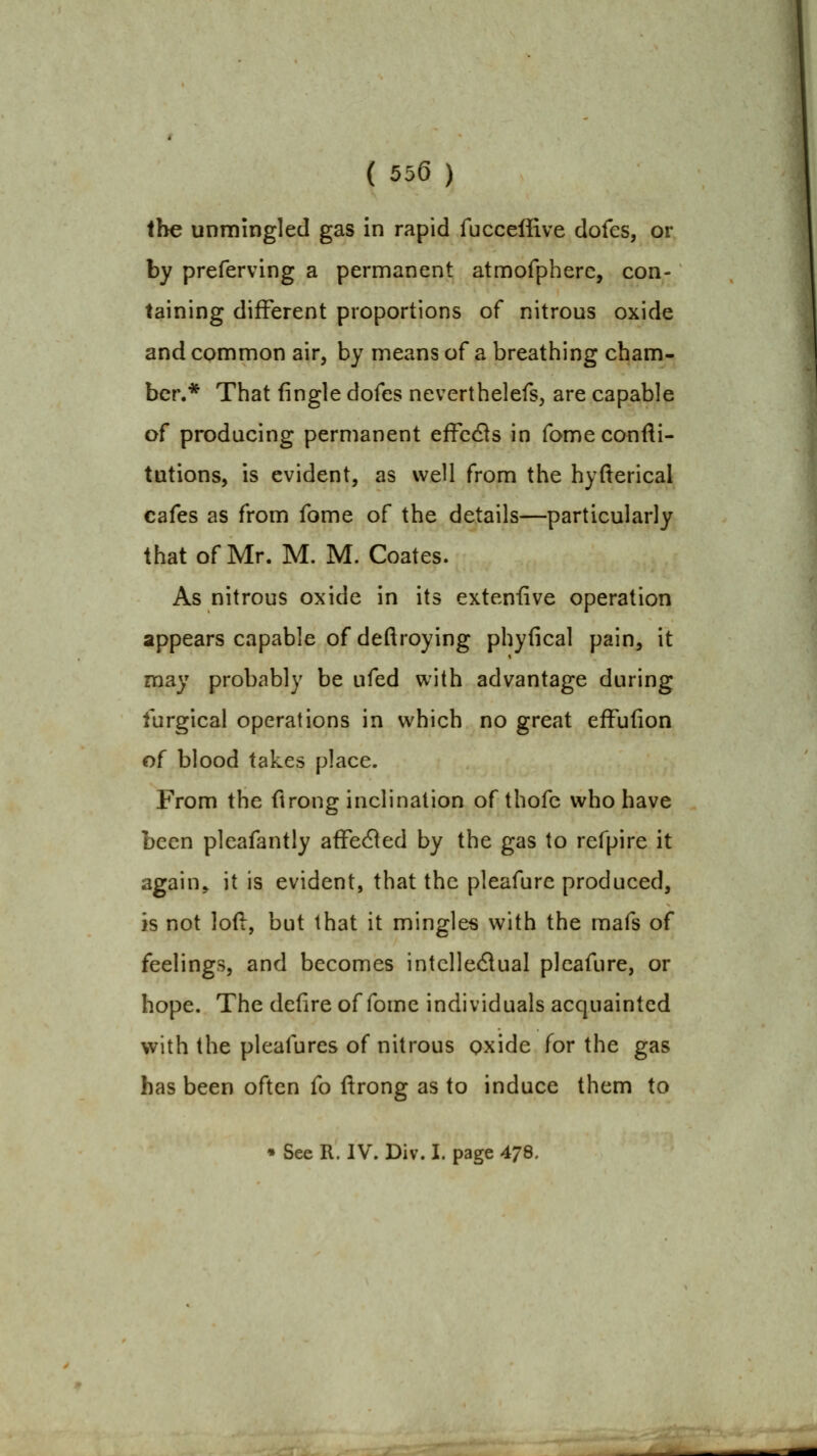 the unmingled gas in rapid fuccefiive dofes, or by preferving a permanent atmofpherc, con- taining different proportions of nitrous oxide and common air, by means of a breathing cham- ber.* That fingle dofes neverthelefs, are capable of producing permanent effcdis in fomeconfli- tutions, is evident, as well from the hyderical cafes as from fome of the details—particularly that of Mr. M. M. Coates. As nitrous oxide in its extensive operation appears capable of deftroying phyfical pain, it may probably be ufed with advantage during turgical operations in which no great efFufion of blood takes place. From the ftrong inclination of thofe who have been pleafantly affected by the gas to refpire it again^ it is evident, that the pleafure produced, is not lod, but that it mingles with the mafs of feelings, and becomes intclledlual pleafure, or hope. The defire of fome individuals acquainted with the pleafures of nitrous oxide for the gas has been often fo ftrong as to induce them to • See R. IV. Div. I. page 478.