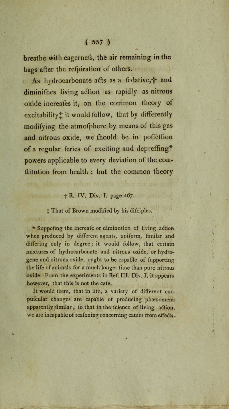 breathe with eagernefs, the air remaining in the bags after the refpiration of others. As hydrocarbonate adis as a fedative,^ and diniinifhes living aflion as rapidly as nitrous oxide increafes it, on the common theory of excitability:}: it would follow, that by differently modifying the atmofphere by means of this gas and nitrous oxide, we fhould be in polTeffion of a regular feries of exciting and depreffing* powers applicable to every deviation of the con- ftitution from health : but the common theory t R. IV. Div. I. page 46;. X That of Brown modified by his difciples. * Suppofing the increafc or diminution of living a(5^ioa when produced by different agents, uniform, fimilar and differing only in degree j it would follow^ that certain mixtures of hydrocarbonate and nitrous oxide, or hydro- gene and nitrous oxide, ought to be capable of fupporting the life of animals for a much longer time than pure nitrous oxide. From the experiments in Ref. III. Div. T. it appears however, that this is not the cafe. It would feem, that in life, a variety of different cor- pufcular changes are capable of producing phaenomena apparently (imilar j fo that in the fcience of living a6tion, we are incapable of reafoning concerning caufes from effeds,