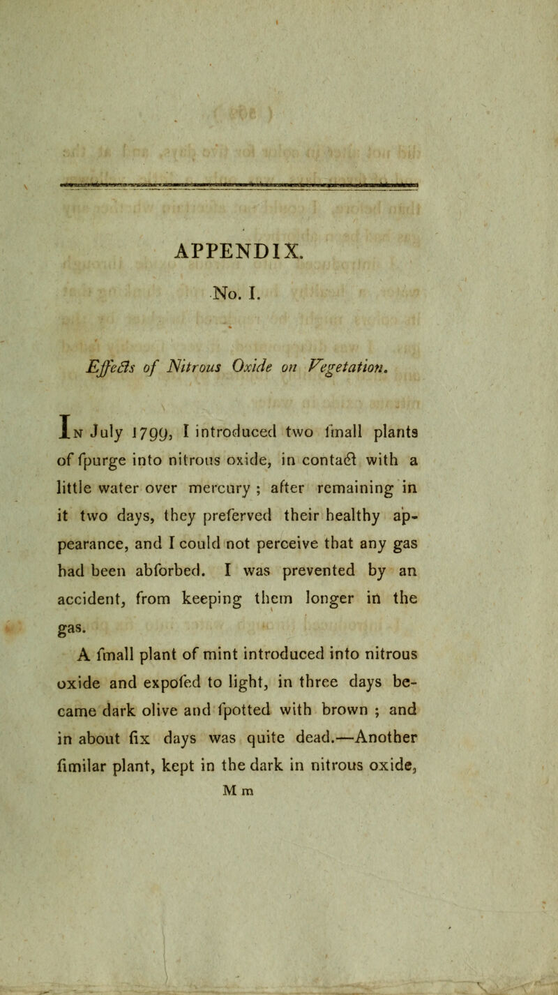 APPENDIX. No. I. EjfeBs of Nitrous Oxide on Vegetation. In July 17gy, I introduced two I'mall plants of fpurge into nitrous oxide, in contac^l with a little water over mercury ; after remaining in it two days, they preferved their healthy ap- pearance, and I could not perceive that any gas had been abforbed. I was prevented by an accident, from keeping them longer in the gas. K fmall plant of mint introduced into nitrous oxide and expofed to light, in three days be- came dark olive and fpotted with brown ; and in about fix days was quite dead.—Another fimilar plant, kept in the dark in nitrous oxidCj M m