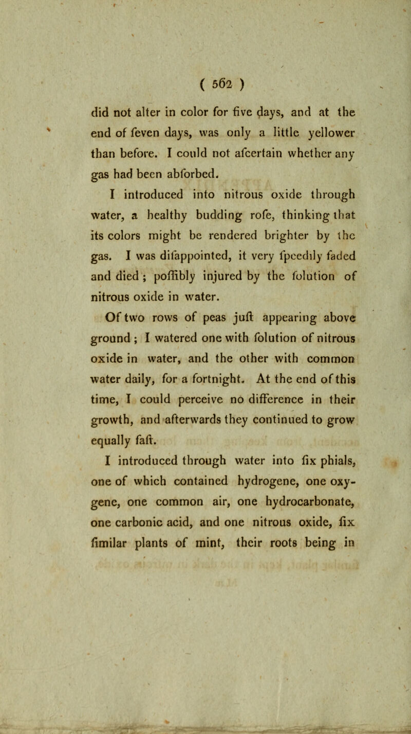 did not alter in color for five days, and at the end of feven days, was only a little yellower than before. I could not afcertain whether any gas had been abforbed. I introduced into nitrous oxide through water, a healthy budding rofe, thinking ihat its colors might be rendered brighter by the gas. I was difappointed, it very fpcedily faded and died ; poffibly injured by the folution of nitrous oxide in water. Of two rows of peas juft appearing above ground; I watered one with folution of nitrous oxide in water, and the other with common water daily, for a fortnight. At the end of this time, I could perceive no difference in their growth, and afterwards they continued to grow equally faft. I introduced through water into fix phials, one of which contained hydrogene, one oxy- gene, one common air, one hydrocarbonate, one carbonic acid, and one nitrous oxide, fix fimilar plants of mint, their roots being in