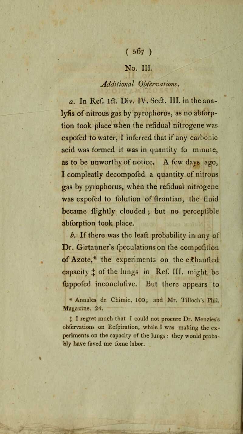 ( 567 ) No. III. Additional Ohfervat'wns. a. In Ref. ifl. Div. IV. Se^. III. in theana- lyfis of nitrous gas by pyrophorus, as no abforp- tion took place when the refidiial nitrogcne was expofed to water, I inferred that if any carbonic acid was formed it was in quantity fo minule^ as to be unworthy of notice. A few day^ ago, I connpleatly decompofed a quantity of nitrous gas by pyrophorus, when the refidual nitrogene was expofed to folution offlrontian, the fluid became flightly clouded ; but no perceptible abforption took place. h. If there was the leaft probability in any of Dr. Girtanner's fpeculationson the compofiiion of Azote,* the experiments on the e:f haufted capacity :}: of the lungs in Refill, might be fiippofed inconclulive. But there appears to * Annales de Chimie, 100^ and Mr. Tillochs Phil. Magazine. 24. \ 1 regret much that I could not procure Dr. Menzies's obfervations on Refpiration, while I was making the ex- periments on the capacity of the lungs: they would proba- bly have faved me forae labor.