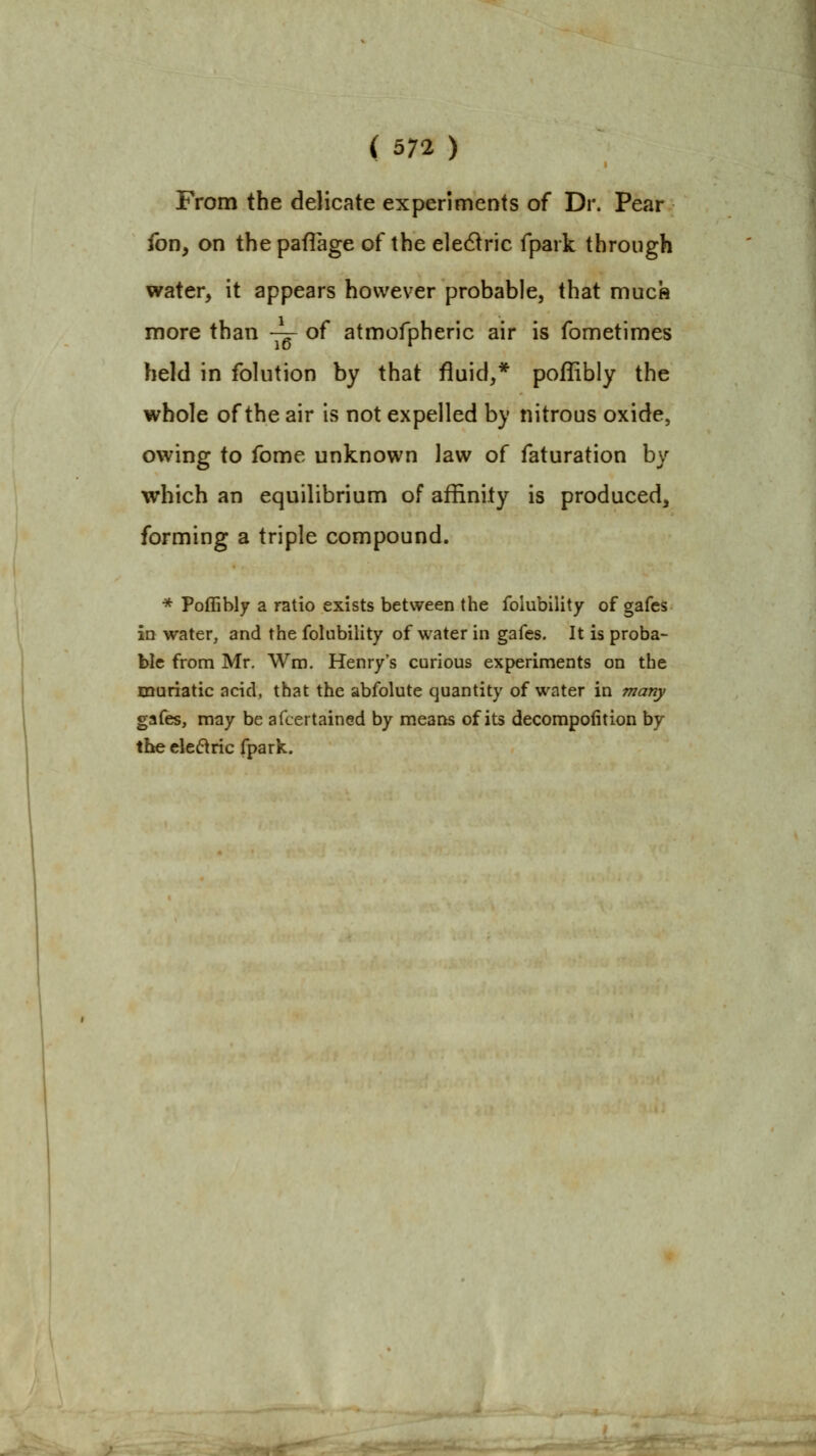 From the delicate experiments of Dr. Pear Ion, on thepaflage of the e]e61ric fpark through water, it appears however probable, that much more than -^ of atmofpheric air is fometimes held in folution by that fluid,* poffibly the whole of the air is not expelled by nitrous oxide, owing to fome unknown law of faturation by which an equilibrium of affinity is produced, forming a triple compound. ■* Poffibly a ratio exists between the folubility of gafes ID water, and the folubility of water in gafes. It is proba- ble from Mr. Wra. Henry's curious experiments on the muriatic acid, that the abfolute quantity of water in many gafes, may be afcertained by means of its decompofition by the ele6iric fpark.