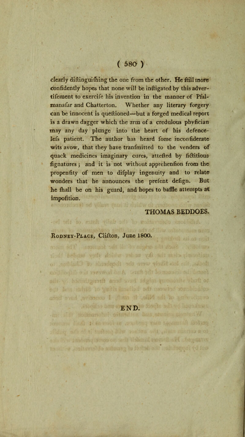 cleatly diftinguifhing the one from the other. He ftill m6te cJonfidently hopes that none will be inftigated by this adver- tiferaent to exercife his invention in the manner of Pfal- manafar and Chatterton. Whether any literary forgery can be innocent is queftioned—but a forged medical report is a drawn dagger which the arm of a credulous phvfician may any day plunge into the heart of his defence- lefs patient. The author has heard fome inconfiderate wits avow, that they have tranfmitted to the venders of quack medicines imaginary cures, attefted by fidtitious Signatures; and it is not without apprehenfion from the propeniity of men to difplay ingenuity and to relate wonders that he announces the prefent delign. But he fhall be on his guard, and hopes to baffle attempts at impolition. THOMAS BEDDOES- Rodney-Place, Clifton, June 1800. END.