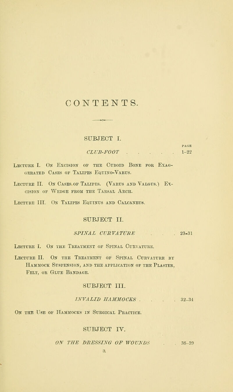 CONTENTS. SUBJECT I. PAGE CLUB-FOOT 1-22 LECiTrRT; I. Ok Excisiobt of the Cuboid Boiste foe Exag- gerated Oases or Taxipes Equino-Varus. Lecture II. On Oases.op Taiipes. (Varus and Valgus.) Ex- cision OP Wedge from the Tarsal Arch. Lecture III. On Talipes Equinus and Calcaneus. SUBJECT IT SPINAL CURVATURE . . . 23-31 Lecture I. On the Treatment of Spinal Curvature. Lecture II. On the Treatment of Spinal Curtature bt Hammock Suspension, and the application of the Plaster, Felt, or Glue Bandage. SUBJECT III, INVALID HA3IM0CKS .... 32-34 On the Use op Hammoce:s in Surgical Practice. SUBJECT lY. ON THE DRESSING OF WOUNDS . . 35-39 a