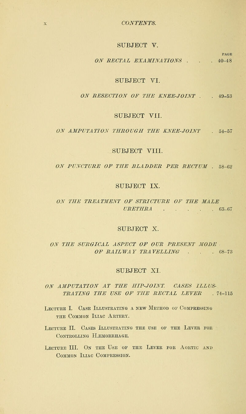 SUBJECT V. PAGE ON RECTAL EXAMINATIONS . . . 40-48 SUBJECT VI. ON RESECTION OF THE KNEE-JOINT . . 49-53 SUBJECT VII. ON A3IPUTATI0N THROUGH THE KNEE-JOINT . 54-57 SUBJECT YIII. ON PUNCTURE OF THE BLADDER PER RECTUM . 58-62 SUBJECT IX. ON THE TREATMENT OF STRICTURE OF THE MALE URETHRA 63-67 SUBJECT X. ON THE SURGICAL ASPECT OF OUR PRESENT MODE OF RAILWAY TRAVELLING . . . 68-73 SUBJECT XI. ON AMPUTATION AT THE HIP-JOINT CASES ILLUS- TRATING THE USE OF THE RECTAL LEVER . 74-115 Lectttrb I. Case Illttstrathstg a new Method of Compressing THE Common Iliac Artery. Lecture II. Oases Illustrating the use oe the Lever eor Controlling Hjemobrhage. Lecture III. On the Use op the Lever for Aortic and Common Iliac Compression.