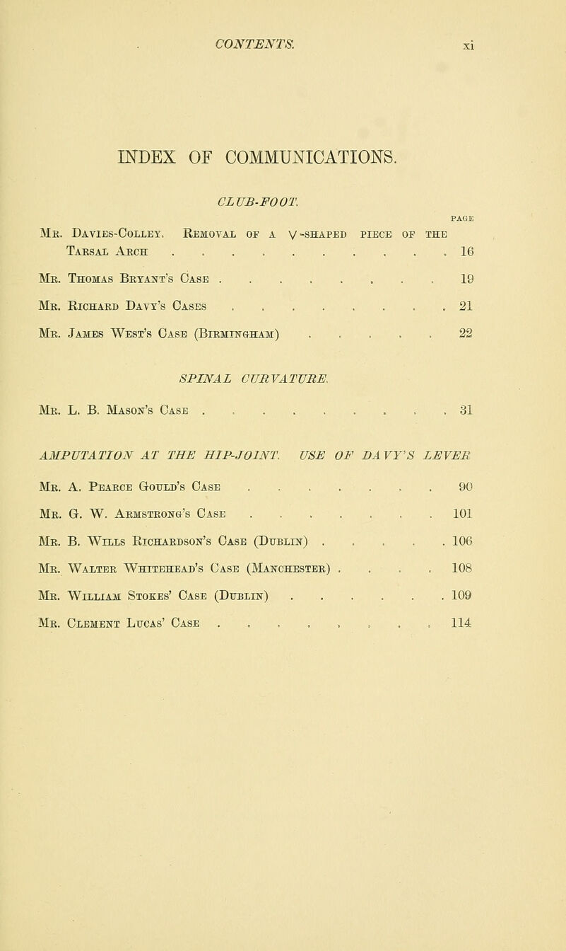 INDEX OF COMMUNICATIONS. CLUB-FOOT. PAGE Mr. Davies-Coiley. Removal oe a v-shaped piece oe the Taesax Arch 16 Mr. Thomas Bryant's Case .19 Mr. Richard Davy's Oases . 21 Mr. James West's Case (Birmingham) ..... 22 SPINAL CURVATURE. Mr. L. B. Mason's Case 31 AMPUTATION AT THE HIP-JOINT, USE OF DAVY'S LEVER Mr. a. Pearce Gould's Case 90 Mr. G. W. Armstrong's Case . 101 Mr. B. Wills Richardson's Case (Dublin) 106 Mr. Walter Whitehead's Case (Manchester) .... 108 Mr. William Stokes' Case (Dublin) 109 Mr. Clement Ltjcas' Case 114