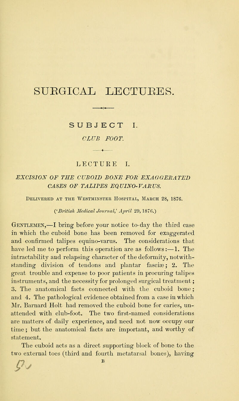 SUEGICAL LECTUEES. SUBJECT I. CLUB FOOT. LECTUEE I. EXCISION OF THE CUBOID BONE FOR EXAGGERATED CASES OF TALIPES EQUINO-VARUS. Delweeed at the Westminster Hospital, March 28, 1876. QBritisli Medical Journal,'' Ajn-il 29,1876.) GrE]N^TLEMEN,—I bring before your notice to- day the third case in which the cuboid bone has been removed for exaggerated and confirmed talipes equino-varus. The considerations that have led me to perform this operation are as follows:—1. The intractability and relapsing character of the deformity, notwith- standing division of tendons and plantar fasciae; 2. The great trouble and expense to poor patients in procuring talipes instruments, and the necessity for prolonged surgical treatment; 3. The anatomical facts connected with the cuboid bone; and 4. The pathological evidence obtained from a case in which Mr. Barnard Holt had removed the cuboid bone for caries, un- attended with club-foot. The two first-named considerations are matters of daily experience, and need not now occupy our time; but the anatomical facts are important, and worthy of statement. The cuboid acts as a direct supporting block of bone to the two external toes (third and fourth metatarsal bones), having y ^