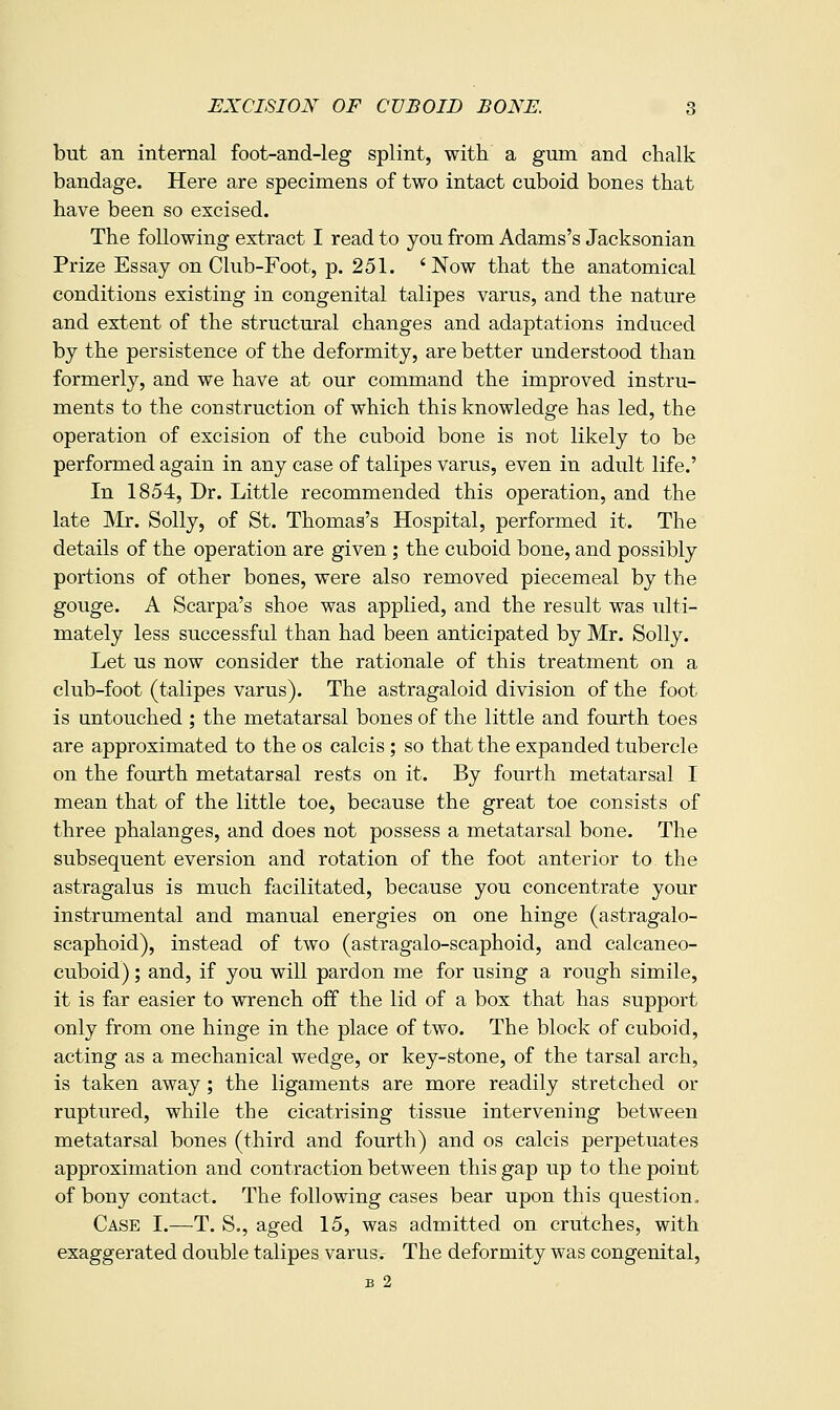 but an internal foot-and-leg splint, with a gum and chalk bandage. Here are specimens of two intact cuboid bones that have been so excised. The following extract I read to you from Adams's Jacksonian Prize Essay on Club-Foot, p. 251. 'Now that the anatomical conditions existing in congenital talipes varus, and the nature and extent of the structural changes and adaptations induced by the persistence of the deformity, are better understood than formerly, and we have at our command the improved instru- ments to the construction of which this knowledge has led, the operation of excision of the cuboid bone is not likely to be performed again in any case of talipes varus, even in adult life.' In 1854, Dr. Little recommended this operation, and the late Mr. Solly, of St. Thomas's Hospital, performed it. The details of the operation are given ; the cuboid bone, and possibly portions of other bones, were also removed piecemeal by the gouge. A Scarpa's shoe was applied, and the result was ulti- mately less successful than had been anticipated by Mr. Solly. Let us now consider the rationale of this treatment on a club-foot (talipes varus). The astragaloid division of the foot is untouched ; the metatarsal bones of the little and fourth toes are approximated to the os calcis ; so that the expanded tubercle on the fourth metatarsal rests on it. By fourth metatarsal I mean that of the little toe, because the great toe consists of three phalanges, and does not possess a metatarsal bone. The subsequent eversion and rotation of the foot anterior to the astragalus is much facilitated, because you concentrate your instrumental and manual energies on one hinge (astragalo- scaphoid), instead of two (astragalo-scaphoid, and calcaneo- cuboid) ; and, if you will pardon me for using a rough simile, it is far easier to wrench off the lid of a box that has support only from one hinge in the place of two. The block of cuboid, acting as a mechanical wedge, or key-stone, of the tarsal arch, is taken away; the ligaments are more readily stretched or ruptured, while the cicatrising tissue intervening between metatarsal bones (third and fourth) and os calcis perpetuates approximation and contraction between this gap up to the point of bony contact. The following cases bear upon this question. Case I.—T. S., aged 15, was admitted on crutches, with exaggerated double talipes varus.- The deformity was congenital, B 2