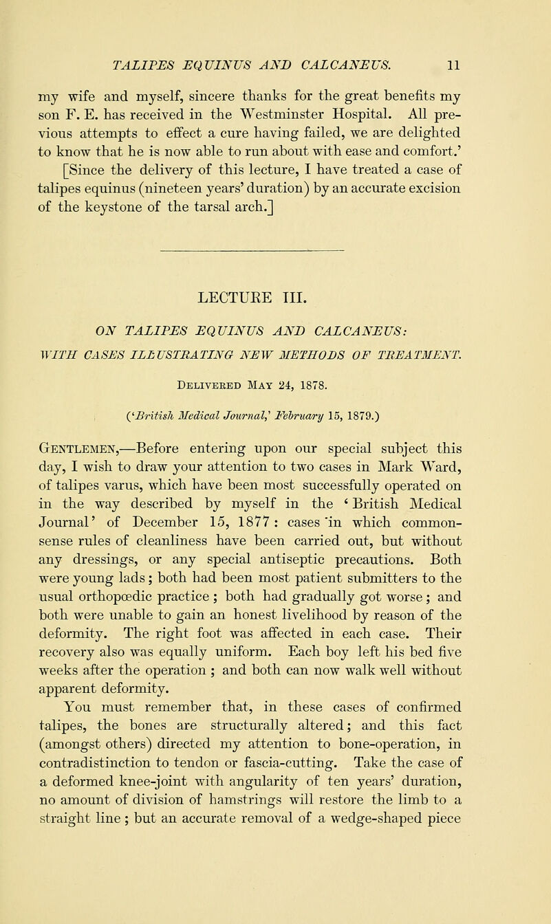 my wife and myself, sincere thanks for tlie great benefits my son F. E. has received in the Westminster Hospital. All pre- vious attempts to effect a cure having failed, we are delighted to know that he is now able to run about with ease and comfort.' [Since the delivery of this lecture, I have treated a case of talipes equinus (nineteen years' duration) by an accurate excision of the keystone of the tarsal arch.] LECTUKE III. ON TALIPES EQUINUS AND CALCANEUS: WITH CASES ILLUSTRATING NEW METHODS OF TREATMENT. Delivered May 2i, 1878. QBritisli Medical Journal,'' February 15, 1879.) Gentlemen,—Before entering upon our special subject this day, I wish to draw your attention to two cases in Mark Ward, of talipes varus, which have been most successfully operated on in the way described by myself in the ' British Medical Journal' of December 15, 1877: cases'in which common- sense rules of cleanliness have been carried out, but without any dressings, or any special antiseptic precautions. Both were young lads; both had been most patient submitters to the usual orthopoedic practice ; both had gradually got worse; and both were unable to gain an honest livelihood by reason of the deformity. The right foot was affected in each case. Their recovery also was equally uniform. Each boy left his bed five weeks after the operation ; and both can now walk well without apparent deformity. You must remember that, in these cases of confirmed talipes, the bones are structurally altered; and this fact (amongst others) directed my attention to bone-operation, in contradistinction to tendon or fascia-cutting. Take the case of a deformed knee-joint with angularity of ten years' duration, no amount of division of hamstrings will restore the limb to a straight line; but an accurate removal of a wedge-shaped piece