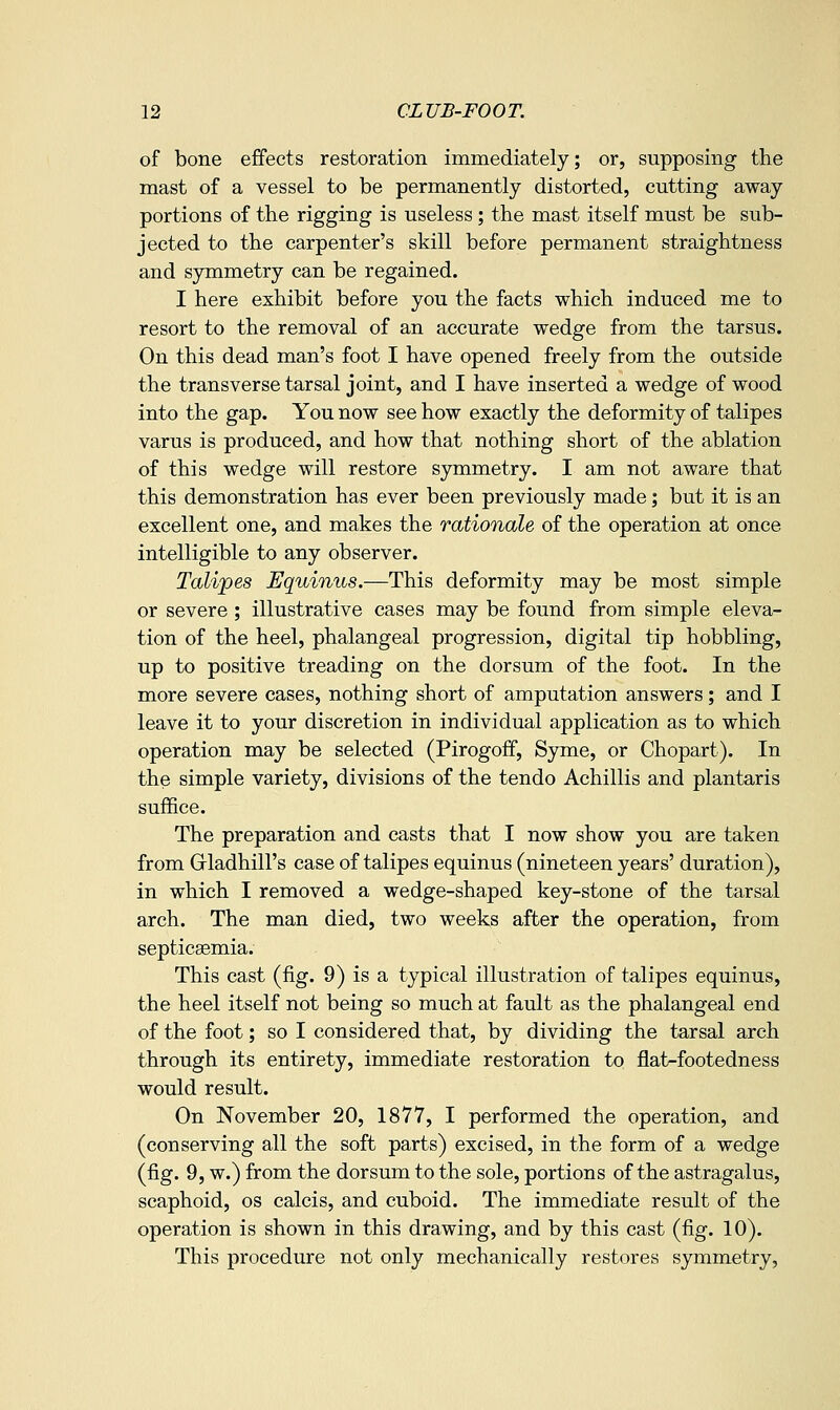 of bone effects restoration immediately; or, supposing the mast of a vessel to be permanently distorted, cutting away portions of the rigging is useless ; the mast itself must be sub- jected to the carpenter's skill before permanent straightness and symmetry can be regained. I here exhibit before you the facts which induced me to resort to the removal of an accurate wedge from the tarsus. On this dead man's foot I have opened freely from the outside the transverse tarsal joint, and I have inserted a wedge of wood into the gap. You now see how exactly the deformity of talipes varus is produced, and how that nothing short of the ablation of this wedge will restore symmetry. I am not aware that this demonstration has ever been previously made; but it is an excellent one, and makes the rationale of the operation at once intelligible to any observer. Talipes Equinus.—This deformity may be most simple or severe; illustrative cases may be found from simple eleva- tion of the heel, phalangeal progression, digital tip hobbling, up to positive treading on the dorsum of the foot. In the more severe cases, nothing short of amputation answers; and I leave it to your discretion in individual application as to which operation may be selected (Pirogoff, Syme, or Chopart). In the simple variety, divisions of the tendo Achillis and plantaris suffice. The preparation and casts that I now show you are taken from Gladhill's case of talipes equinus (nineteen years' duration), in which I removed a wedge-shaped key-stone of the tarsal arch. The man died, two weeks after the operation, from septicasmia. This cast (fig. 9) is a typical illustration of talipes equinus, the heel itself not being so much at fault as the phalangeal end of the foot; so I considered that, by dividing the tarsal arch through its entirety, immediate restoration to flat-footedness would result. On November 20, 1877, I performed the operation, and (conserving all the soft parts) excised, in the form of a wedge (fig. 9, w.) from the dorsum to the sole, portions of the astragalus, scaphoid, os calcis, and cuboid. The immediate result of the operation is shown in this drawing, and by this cast (fig. 10). This procedure not only mechanically restores symmetry,