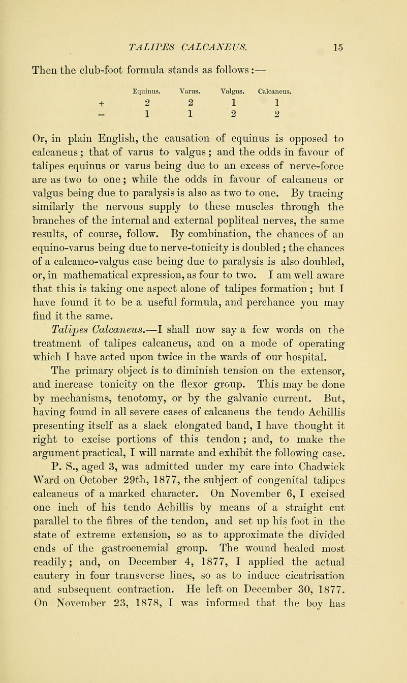 Then the club-foot formula stands as follows :— Equinus. Varus. Valgus. Calcaneus. 2 2 1 1 1 1 2 2 Or, in plain English, the causation of equinus is opposed to calcaneus; that of varus to valgus ; and the odds in favour of talipes equinus or varus being due to an excess of nerve-force are as two to one; while the odds in favour of calcaneus or valgus being due to paralysis is also as two to one. By tracing similarly the nervous supply to these muscles through the branches of the internal and external popliteal nerves, the same results, of course, follow. By combination, the chances of an equino-varus being due to nerve-tonicity is doubled; the chances of a calcaneo-valgus case being due to paralysis is also doubled, or, in mathematical expression, as four to two. I am well aware that this is taking one aspect alone of talipes formation; but I have found it to be a useful formula, and perchance you may find it the same. Talipes Calcaneus.—I shall now say a few words on the treatment of talipes calcaneus, and on a mode of operating which I have acted upon twice in the wards of our hospital. The primary object is to diminish tension on the extensor, and increase tonicity on the flexor group. This may be done by mechanisms, tenotomy, or by the galvanic current. But, having found in all severe cases of calcaneus the tendo Achillis presenting itself as a slack elongated band, I have thought it right to excise portions of this tendon; and, to make the argument practical, I will narrate and exhibit the following case. P. S., aged 3, was admitted under my care into Chadwick Ward on October 29th, 1877, the subject of congenital talipes calcaneus of a marked character. On November 6, I excised one inch of his tendo Achillis by means of a straight cut parallel to the fibres of the tendon, and set up his foot in the state of extreme extension, so as to approximate the divided ends of the gastrocnemial group. The wound healed most readily; and, on December 4, 1877, I applied the actual cautery in four transverse lines, so as to induce cicatrisation and subsequent contraction. He left on December 30, 1877. On November 23, 1878, I was informed that the boy has