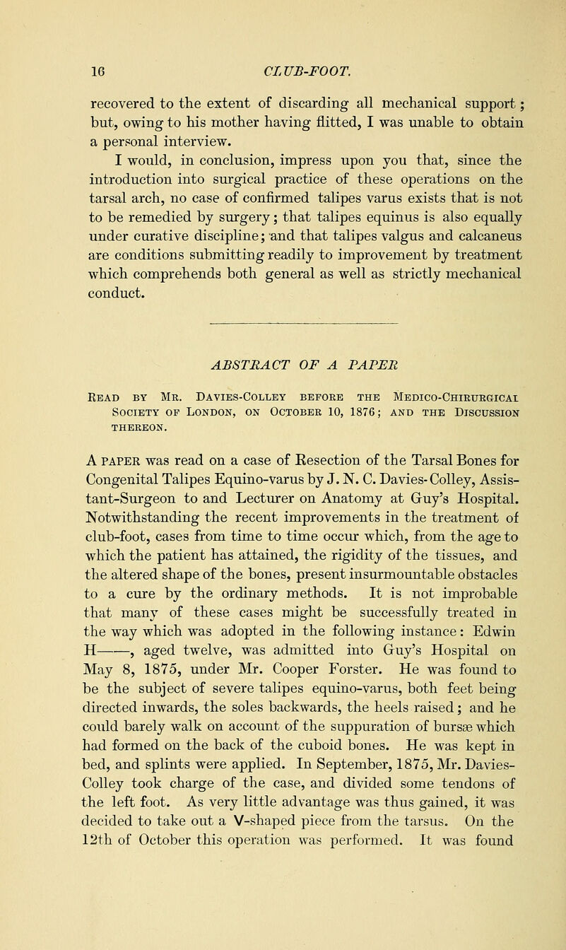 recovered to the extent of discarding all mechanical support; but, owing to his mother having flitted, I was unable to obtain a personal interview. I would, in conclusion, impress upon you that, since the introduction into surgical practice of these operations on the tarsal arch, no case of confirmed talipes varus exists that is not to be remedied by surgery; that talipes equinus is also equally under curative discipline; and that talipes valgus and calcaneus are conditions submitting readily to improvement by treatment which comprehends both general as well as strictly mechanical conduct. ABSTRACT OF A PAPER Eead by Mr. Davies-Colley before the Medico-Chirurgicai Society op London, on October 10, 1876; and the Discussion THEREON. A PAPER was read on a case of Kesection of the Tarsal Bones for Congenital Talipes Equino-varus by J. N. C. Davies-Colley, Assis- tant-Surgeon to and Lecturer on Anatomy at Gruy's Hospital. Notwithstanding the recent improvements in the treatment of club-foot, cases from time to time occur which, from the age to which the patient has attained, the rigidity of the tissues, and the altered shape of the bones, present insurmountable obstacles to a cure by the ordinary methods. It is not improbable that many of these cases might be successfully treated in the way which was adopted in the following instance: Edwin H , aged twelve, was admitted into Gruy's Hospital on May 8, 1875, under Mr. Cooper Forster. He was found to be the subject of severe talipes equino-varus, both feet being directed inwards, the soles backwards, the heels raised; and he could barely walk on account of the suppuration of bursse which had formed on the back of the cuboid bones. He was kept in bed, and splints were applied. In September, 1875, Mr. Davies- Colley took charge of the case, and divided some tendons of the left foot. As very little advantage was thus gained, it was decided to take out a V-shaped piece from the tarsus. On the 12th of October this operation was performed. It was found