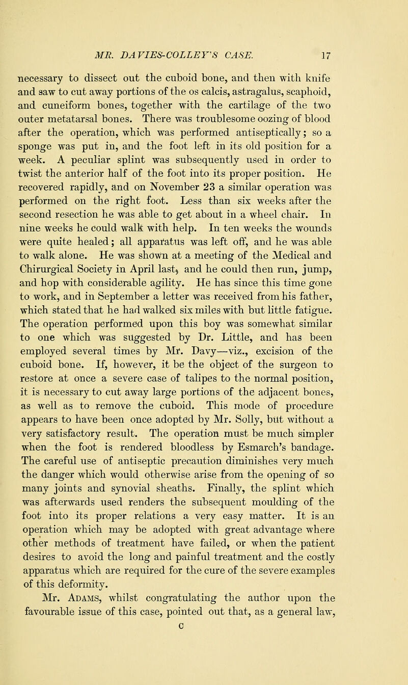 necessary to dissect out the cuboid bone, and then with knife and saw to cut away portions of the os calcis, astragalus, scaphoid, and cuneiform bones, together with the cartilage of the two outer metatarsal bones. There was troublesome oozing of blood after the operation, which was performed antiseptically; so a sponge was put in, and the foot left in its old position for a week. A peculiar splint was subsequently used in order to twist the anterior half of the foot into its proper position. He recovered rapidly, and on November 23 a similar operation was performed on the right foot. Less than six weeks after the second resection he was able to get about in a wheel chair. In nine weeks he could walk with help. In ten weeks the wounds were quite healed; all apparatus was left off, and he was able to walk alone. He was shown at a meeting of the Medical and Chirurgical Society in April last) and he could then run, jump, and hop with considerable agility. He has since this time gone to work, and in September a letter was received from his father, which stated that he had walked six miles with but little fatigue. The operation performed Upon this boy was somewhat similar to one which was suggested by Dr. Little, and has been employed several times by Mr. Davy—viz., excision of the cuboid bone. If, however, it be the object of the surgeon to restore at once a severe case of talipes to the normal position, it is necessary to cut away large portions of the adjacent bones, as well as to remove the cuboid. This mode of procedure appears to have been once adopted by Mr. Solly, but without a very satisfactory result. The operation mUst be much simpler when the foot is rendered bloodless by Esmarch's bandage. The careful use of antiseptic precaution diminishes very much the danger which would otherwise arise from the opening of so many joints and synovial sheaths. Finally, the splint which was afterwards used renders the subsequent moulding of the foot into its proper relations a very easy matter. It is an operation which may be adopted with great advantage where other methods of treatment have failed, or when the patient desires to avoid the long and painful treatment and the costly apparatus which are required for the cure of the severe examples of this deformity. Mr. Adams, whilst congratulating the author upon the favourable issue of this case, pointed out that, as a general law, c