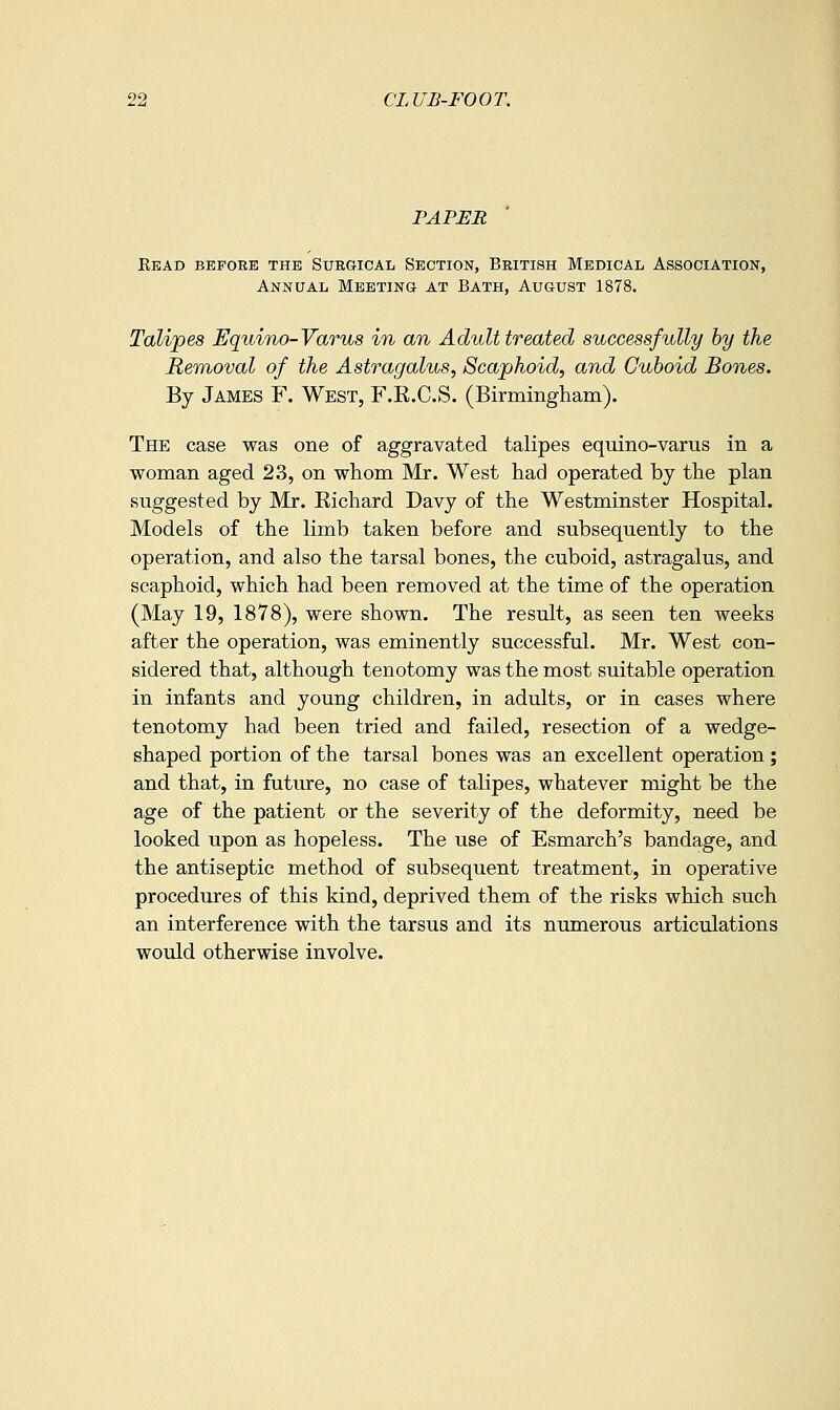 PAPER Eead before the Surgical Section, British Mebical Association, Annual Meeting at Bath, August 1878. Talipes Equino-Varus in an Adult treated successfully by the Removal of the Astragalus, Scaphoid, and Cuboid Bones. By James F. West, F.K.C.S. (Birmingham). The case was one of aggravated talipes equino-varus in a woman aged 23, on whom Mr. West had operated by the plan suggested by Mr. Eichard Davy of the Westminster Hospital. Models of the limb taken before and subsequently to the operation, and also the tarsal bones, the cuboid, astragalus, and scaphoid, which had been removed at the time of the operation (May 19, 1878), were shown. The result, as seen ten weeks after the operation, was eminently successful. Mr. West con- sidered that, although tenotomy was the most suitable operation in infants and young children, in adults, or in cases where tenotomy had been tried and failed, resection of a wedge- shaped portion of the tarsal bones was an excellent operation; and that, in future, no case of talipes, whatever might be the age of the patient or the severity of the deformity, need be looked upon as hopeless. The use of Esmarch's bandage, and the antiseptic method of subsequent treatment, in operative procedures of this kind, deprived them of the risks which such an interference with the tarsus and its numerous articulations would otherwise involve.