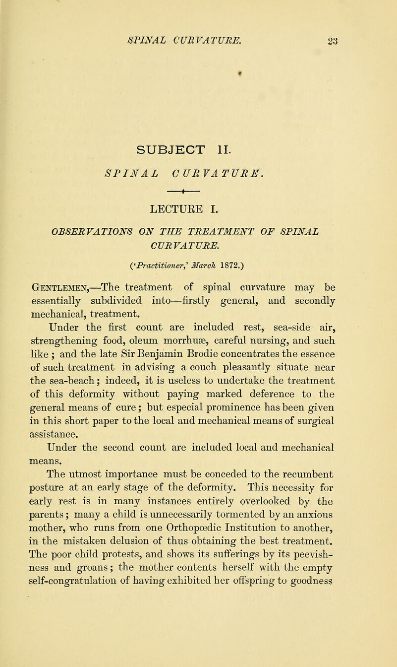 SUBJECT II. SPINAL CURVATURE. ♦ LECTUEE I. OBSERVATIONS ON THE TREATMENT OF SPINAL CURVATURE. QPractitioner,' March 1872.) GrENTLEMEN,—The treatment of spinal curvature may be essentially subdivided into—firstly general, and secondly mechanical, treatment. Under the first count are included rest, sea-side air, strengthening food, oleum morrhuge, careful nursing, and such like ; and the late Sir Benjamin Brodie concentrates the essence of such treatment in advising a couch pleasantly situate near the sea-beach; indeed, it is useless to undertake the treatment of this deformity without paying marked deference to the general means of cure; but especial prominence has been given in this short paper to the local and mechanical means of surgical assistance. Under the second count are included local and mechanical mieans. The utmost importance must be conceded to the recumbent posture at an early stage of the deformity. This necessity for early rest is in many instances entirely overlooked by the parents; many a child is unnecessarily tormented by an anxious mother, who runs from one Orthopoedic Institution to another, In the mistaken delusion of thus obtaining the best treatment. The poor child protests, and shows its sufferings by its peevish- ness and groans; the mother contents herself with the empty self-congratulation of having exhibited her offspring to goodness