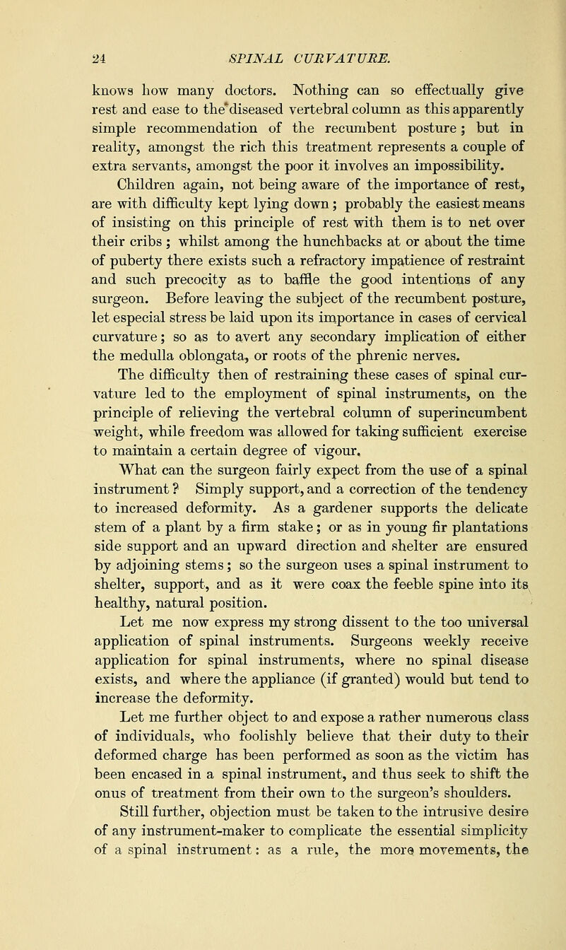 knows how many doctors. Nothing can so effectually give rest and ease to the*diseased vertebral column as this apparently simple recommendation of the recumbent posture; but in reality, amongst the rich this treatment represents a couple of extra servants, amongst the poor it involves an impossibihty. Children again, not being aware of the importance of rest, are with difficulty kept lying down; probably the easiest means of insisting on this principle of rest with them is to net over their cribs ; whilst among the hunchbacks at or about the time of puberty there exists such a refractory impatience of restraint and such precocity as to baffle the good intentions of any surgeon. Before leaving the subject of the recumbent posture, let especial stress be laid upon its importance in cases of cervical curvature; so as to avert any secondary impHcation of either the medulla oblongata, or roots of the phrenic nerves. The difficulty then of restraining these cases of spinal cur- vature led to the employment of spinal instruments, on the principle of relieving the vertebral column of superincumbent weight, while freedom was allowed for taking sufficient exercise to maintain a certain degree of vigour. What can the surgeon fairly expect from the use of a spinal instrument ? Simply support, and a correction of the tendency to increased deformity. As a gardener supports the delicate stem of a plant by a firm stake; or as in young fir plantations side support and an upward direction and shelter are ensured by adjoining stems; so the surgeon uses a spinal instrument to shelter, support, and as it were coax the feeble spine into its^ healthy, natural position. Let me now express my strong dissent to the too universal application of spinal instruments. Surgeons weekly receive application for spinal instruments, where no spinal disease exists, and where the appliance (if granted) would but tend to increase the deformity. Let me further object to and expose a rather numerous class of individuals, who foolishly believe that their duty to their deformed charge has been performed as soon as the victim has been encased in a spinal instrument, and thus seek to shift the onus of treatment from their own to the surgeon's shoulders. Still further, objection must be taken to the intrusive desire of any instrument-maker to complicate the essential simplicity of a spinal instrument: as a rule, the morQ movements, the