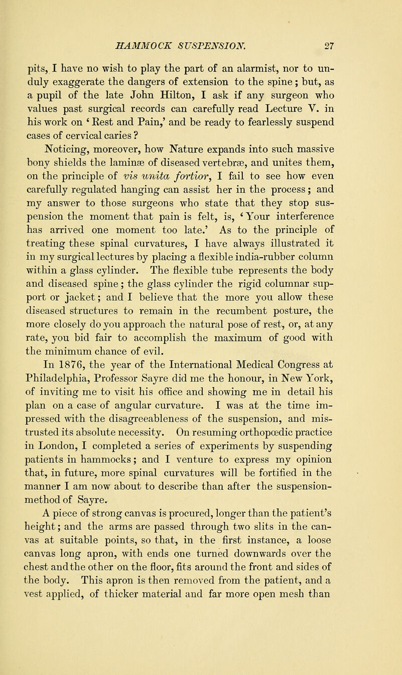 pits, I have no wish to play the part of an alarmist, nor to un- duly exaggerate the dangers of extension to the spine; but, as a pupil of the late John Hilton, I ask if any surgeon who values past surgical records can carefully read Lecture V. in his work on ' Eest and Pain,' and be ready to fearlessly suspend cases of cervical caries ? Noticing, moreover, how Nature expands into such massive bony shields the laminse of diseased vertebrse, and unites them, on the principle of vis unita fortior, I fail to see how even carefully regulated hanging can assist her in the process ; and my answer to those surgeons who state that they stop sus- pension the moment that pain is felt, is, ^ Your interference has arrived one moment too late.' As to the principle of treating these spinal curvatures, I have always illustrated it in my surgical lectures by placing a flexible india-rubber column within a glass cylinder. The flexible tube represents the body and diseased spine; the glass cylinder the rigid columnar sup- port or jacket; and I believe that the more you allow these diseased structures to remain in the recumbent posture, the more closely do you approach the natural pose of rest, or, at any rate, you bid fair to accomplish the maximum of good with the minimum chance of evil. In 1876, the year of the International Medical Congress at Philadelphia, Professor Sayre did me the honour, in New York, of inviting me to visit his ofiice and showing me in detail his plan on a case of angular curvature. I was at the time im- pressed with the disagreeableness of the suspension, and mis- trusted its absolute necessity. On resuming orthopoedic practice in London, I completed a series of experiments by suspending patients in hammocks; and I venture to express my opinion that, in future, more spinal curvatures will be fortified in the manner I am now about to describe than after the suspension- method of Sayre. A piece of strong canvas is procured, longer than the patient's height; and the arms are passed through two slits in the can- vas at suitable points, so that, in the first instance, a loose canvas long apron, with ends one turned downwards over the chest and the other on the floor, fits around the front and sides of the body. This apron is then removed from the patient, and a vest applied, of thicker material and far more open mesh than