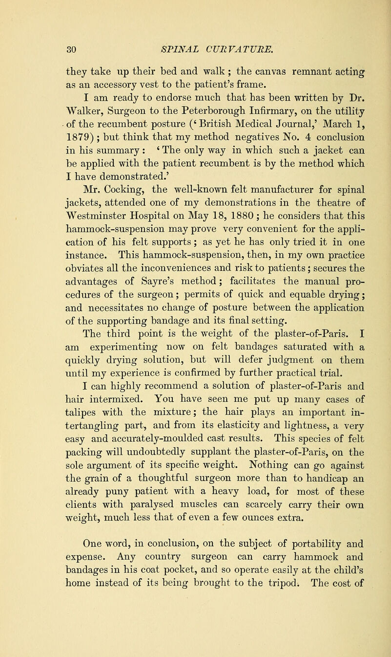 they take up their bed and walk ; the canvas remnant acting as an accessory vest to the patient's frame. I am ready to endorse much that has been written by Dr. Walker, Surgeon to the Peterborough Infirmary, on the utility ■ of the recumbent posture (' British Medical Journal,' March 1, 1879) ; but think that my method negatives No. 4 conclusion in his summary : ' The only way in which such a jacket can be applied with the patient recumbent is by the method which I have demonstrated.' Mr. Cocking, the well-known felt manufacturer for spinal jackets, attended one of my demonstrations in the theatre of Westminster Hospital on May 18, 1880 ; he considers that this hammock-suspension may prove very convenient for the appli- cation of his felt supports; as yet he has only tried it in one instance. This hammock-suspension, then, in my own practice obviates all the inconveniences and risk to patients; secures the advantages of Sayre's method; facilitates the manual pro- cedures of the surgeon; permits of quick and equable drying; and necessitates no change of posture between the application of the supporting bandage and its final setting. The third point is the weight of the plaster-of-Paris. I am experimenting now on felt bandages saturated with a quickly drying solution, but will defer judgment on them until my experience is confirmed by further practical trial. I can highly recommend a solution of plaster-of-Paris and hair intermixed. You have seen me put up many cases of talipes with the mixture; the hair plays an important in- tertangling part, and from its elasticity and lightness, a very easy and accurately-moulded cast results. This species of felt packing will undoubtedly supplant the plaster-of-Paris, on the sole argument of its specific weight. Nothing can go against the grain of a thoughtful surgeon more than to handicap an already puny patient with a heavy load, for most of these clients with paralysed muscles can scarcely carry their own weight, much less that of even a few ounces extra. One word, in conclusion, on the subject of portability and expense. Any country surgeon can carry hammock and bandages in his coat pocket, and so operate easily at the child's home instead of its being brought to the tripod. The cost of