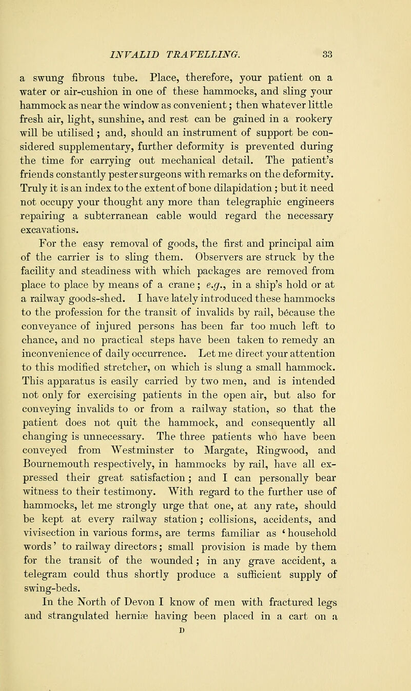 a swung fibrous tube. Place, therefore, your patient on a water or air-cushion in one of these hammocks, and sling your hammock as near the window as convenient; then whatever little fresh air, Hght, sunshine, and rest can be gained in a rookery will be utilised ; and, should an instrument of support be con- sidered supplementary, further deformity is prevented during the time for carrying out mechanical detail. The patient's friends constantly pester surgeons with remarks on the deformity. Truly it is an index to the extent of bone dilapidation; but it need not occupy your thought any more than telegraphic engineers repairing a subterranean cable would regard the necessary excavations. For the easy removal of goods, the first and principal aim of the carrier is to sling them. Observers are struck by the facility and steadiness with which packages are removed from place to place by means of a crane; e.g.^ in a ship's hold or at a railway goods-shed. I have lately introduced these hammocks to the profession for the transit of invalids by rail, because the conveyance of injured persons has been far too much left to chance, and no practical steps have been taken to remedy an inconvenience of daily occurrence. Let me direct your attention to this modified stretcher, on which is slung a small hammock. This apparatus is easily carried by two men, and is intended not only for exercising patients in the open air, but also for conveying invahds to or from a railway station, so that the patient does not quit the hammock, and consequently all changing is unnecessary. The three patients who have been conveyed from Westminster to Margate, Ringwood, and Bournemouth respectively, in hammocks by rail, have all ex- pressed their great satisfaction; and I can personally bear witness to their testimony. With regard to the further use of hammocks, let me strongly urge that one, at any rate, should be kept at every railway station; collisions, accidents, and vivisection in various forms, are terms familiar as ' household words' to railway directors; small provision is made by them for the transit of the wounded; in any grave accident, a telegram could thus shortly produce a sufficient supply of swing-beds. In the North of Devon I know of men with fractured legs and strangulated hernife having been placed in a cart on a D