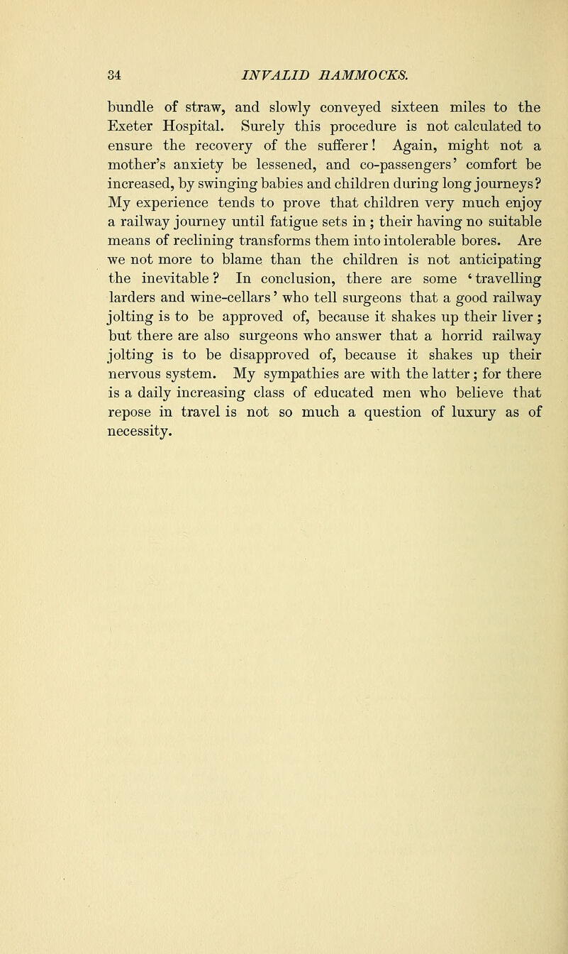 bundle of straw, and slowly conveyed sixteen miles to the Exeter Hospital. Surely this procedure is not calculated to ensure the recovery of the sufferer! Again, might not a mother's anxiety be lessened, and co-passengers' comfort be increased, by swinging babies and children during long journeys? My experience tends to prove that children very much enjoy a railway journey until fatigue sets in; their having no suitable means of reclining transforms them into intolerable bores. Are we not more to blame than the children is not anticipating the inevitable ? In conclusion, there are some ' travelling larders and wine-cellars' who tell surgeons that a good railway jolting is to be approved of, because it shakes up their liver ; but there are also surgeons who answer that a horrid railway jolting is to be disapproved of, because it shakes up their nervous system. My sympathies are with the latter; for there is a daily increasing class of educated men who believe that repose in travel is not so much a question of luxury as of necessity.