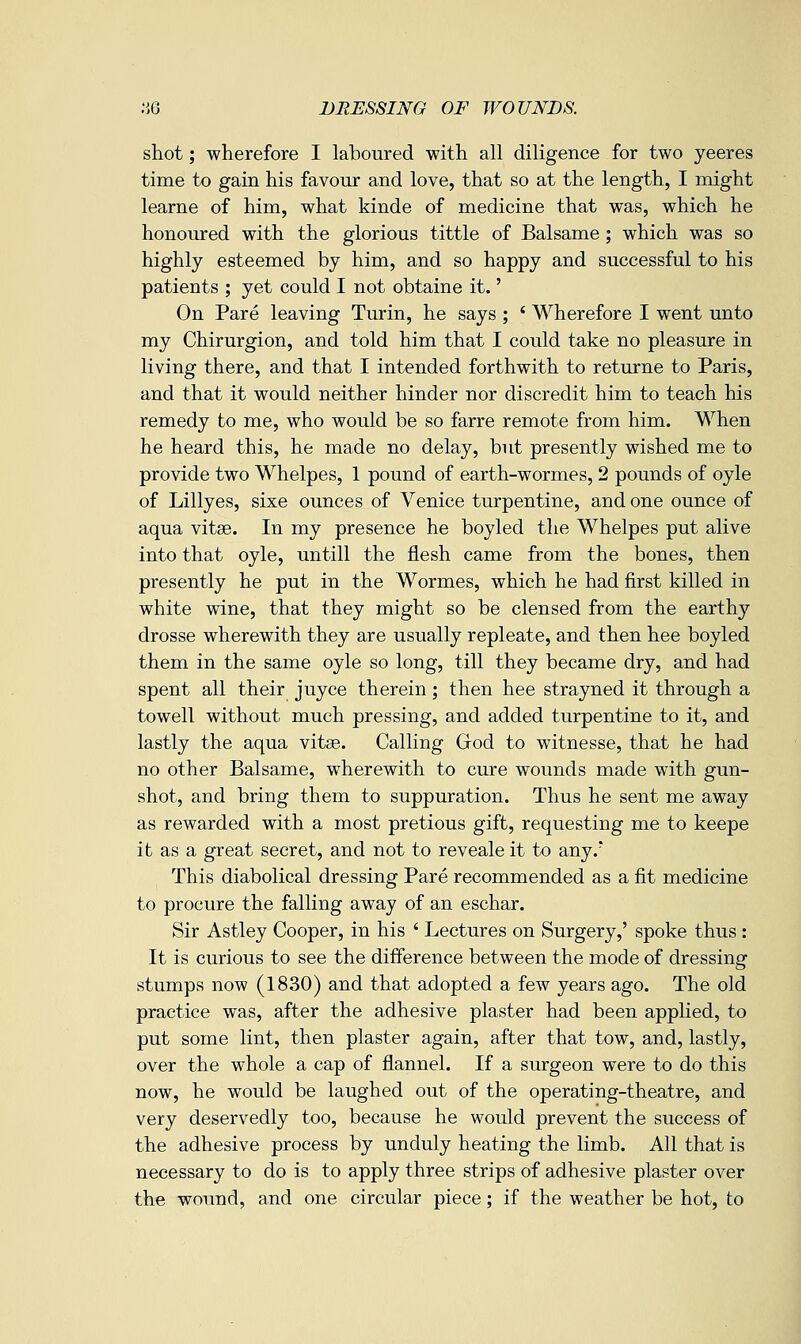 shot; wherefore I laboured with all diligence for two yeeres time to gain his favour and love, that so at the length, I might learne of him, what kinde of medicine that was, which he honoured with the glorious tittle of Balsame; which was so highly esteemed by him, and so happy and successful to his patients ; yet could I not obtaine it.' On Pare leaving Turin, he says ; ' Wherefore I went unto my Chirurgion, and told him that I could take no pleasure in living there, and that I intended forthwith to returne to Paris, and that it would neither hinder nor discredit him to teach his remedy to me, who would be so farre remote from him. When he heard this, he made no delay, but presently wished me to provide two Whelpes, 1 pound of earth-wormes, 2 pounds of oyle of Lillyes, sixe ounces of Venice turpentine, and one ounce of aqua vitse. In my presence he boyled the Whelpes put alive into that oyle, untill the flesh came from the bones, then presently he put in the Wormes, which he had first killed in white wine, that they might so be clensed from the earthy drosse wherewith they are usually repleate, and then hee boyled them in the same oyle so long, till they became dry, and had spent all their juyce therein; then hee strayned it through a towell without much pressing, and added turpentine to it, and lastly the aqua vit«. Calling God to witnesse, that he had no other Balsame, wherewith to cure wounds made with gun- shot, and bring them to suppuration. Thus he sent me away as rewarded with a most pretious gift, requesting me to keepe it as a great secret, and not to reveale it to any.' This diabolical dressing Pare recommended as a fit medicine to procure the falling away of an eschar. Sir Astley Cooper, in his ' Lectures on Surgery,' spoke thus : It is curious to see the difference between the mode of dressing stumps now (1830) and that adopted a few years ago. The old practice was, after the adhesive plaster had been applied, to put some lint, then plaster again, after that tow, and, lastly, over the whole a cap of flannel. If a surgeon were to do this now, he would be laughed out of the operating-theatre, and very deservedly too, because he would prevent the success of the adhesive process by unduly heating the limb. All that is necessary to do is to apply three strips of adhesive plaster over the wound, and one circular piece; if the weather be hot, to